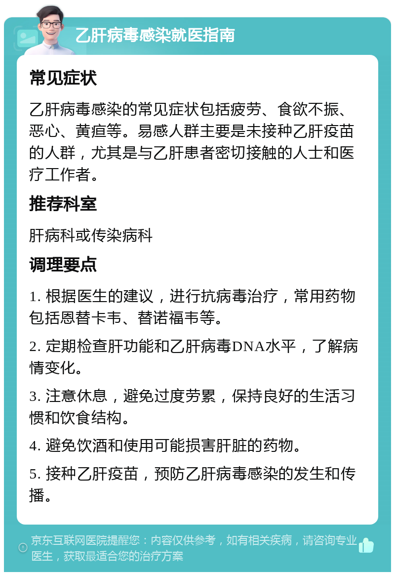 乙肝病毒感染就医指南 常见症状 乙肝病毒感染的常见症状包括疲劳、食欲不振、恶心、黄疸等。易感人群主要是未接种乙肝疫苗的人群，尤其是与乙肝患者密切接触的人士和医疗工作者。 推荐科室 肝病科或传染病科 调理要点 1. 根据医生的建议，进行抗病毒治疗，常用药物包括恩替卡韦、替诺福韦等。 2. 定期检查肝功能和乙肝病毒DNA水平，了解病情变化。 3. 注意休息，避免过度劳累，保持良好的生活习惯和饮食结构。 4. 避免饮酒和使用可能损害肝脏的药物。 5. 接种乙肝疫苗，预防乙肝病毒感染的发生和传播。