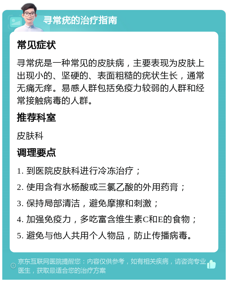 寻常疣的治疗指南 常见症状 寻常疣是一种常见的皮肤病，主要表现为皮肤上出现小的、坚硬的、表面粗糙的疣状生长，通常无痛无痒。易感人群包括免疫力较弱的人群和经常接触病毒的人群。 推荐科室 皮肤科 调理要点 1. 到医院皮肤科进行冷冻治疗； 2. 使用含有水杨酸或三氯乙酸的外用药膏； 3. 保持局部清洁，避免摩擦和刺激； 4. 加强免疫力，多吃富含维生素C和E的食物； 5. 避免与他人共用个人物品，防止传播病毒。