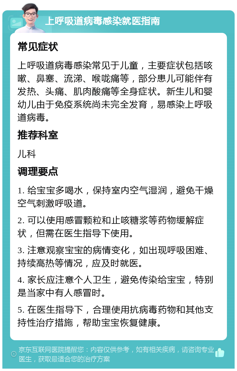 上呼吸道病毒感染就医指南 常见症状 上呼吸道病毒感染常见于儿童，主要症状包括咳嗽、鼻塞、流涕、喉咙痛等，部分患儿可能伴有发热、头痛、肌肉酸痛等全身症状。新生儿和婴幼儿由于免疫系统尚未完全发育，易感染上呼吸道病毒。 推荐科室 儿科 调理要点 1. 给宝宝多喝水，保持室内空气湿润，避免干燥空气刺激呼吸道。 2. 可以使用感冒颗粒和止咳糖浆等药物缓解症状，但需在医生指导下使用。 3. 注意观察宝宝的病情变化，如出现呼吸困难、持续高热等情况，应及时就医。 4. 家长应注意个人卫生，避免传染给宝宝，特别是当家中有人感冒时。 5. 在医生指导下，合理使用抗病毒药物和其他支持性治疗措施，帮助宝宝恢复健康。