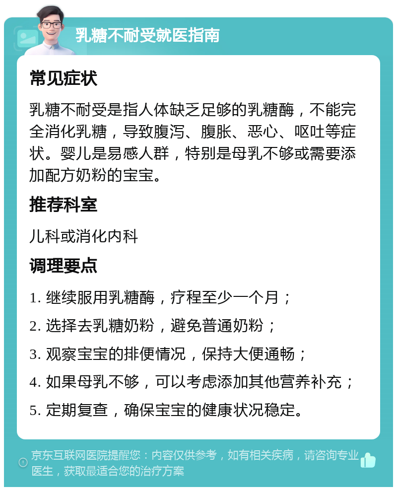 乳糖不耐受就医指南 常见症状 乳糖不耐受是指人体缺乏足够的乳糖酶，不能完全消化乳糖，导致腹泻、腹胀、恶心、呕吐等症状。婴儿是易感人群，特别是母乳不够或需要添加配方奶粉的宝宝。 推荐科室 儿科或消化内科 调理要点 1. 继续服用乳糖酶，疗程至少一个月； 2. 选择去乳糖奶粉，避免普通奶粉； 3. 观察宝宝的排便情况，保持大便通畅； 4. 如果母乳不够，可以考虑添加其他营养补充； 5. 定期复查，确保宝宝的健康状况稳定。