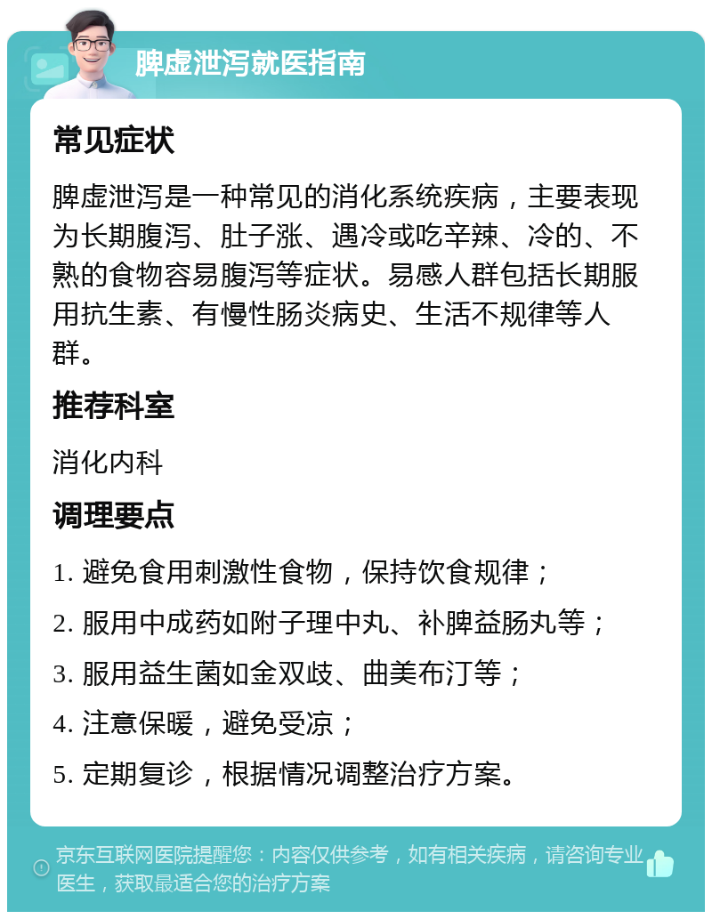 脾虚泄泻就医指南 常见症状 脾虚泄泻是一种常见的消化系统疾病，主要表现为长期腹泻、肚子涨、遇冷或吃辛辣、冷的、不熟的食物容易腹泻等症状。易感人群包括长期服用抗生素、有慢性肠炎病史、生活不规律等人群。 推荐科室 消化内科 调理要点 1. 避免食用刺激性食物，保持饮食规律； 2. 服用中成药如附子理中丸、补脾益肠丸等； 3. 服用益生菌如金双歧、曲美布汀等； 4. 注意保暖，避免受凉； 5. 定期复诊，根据情况调整治疗方案。