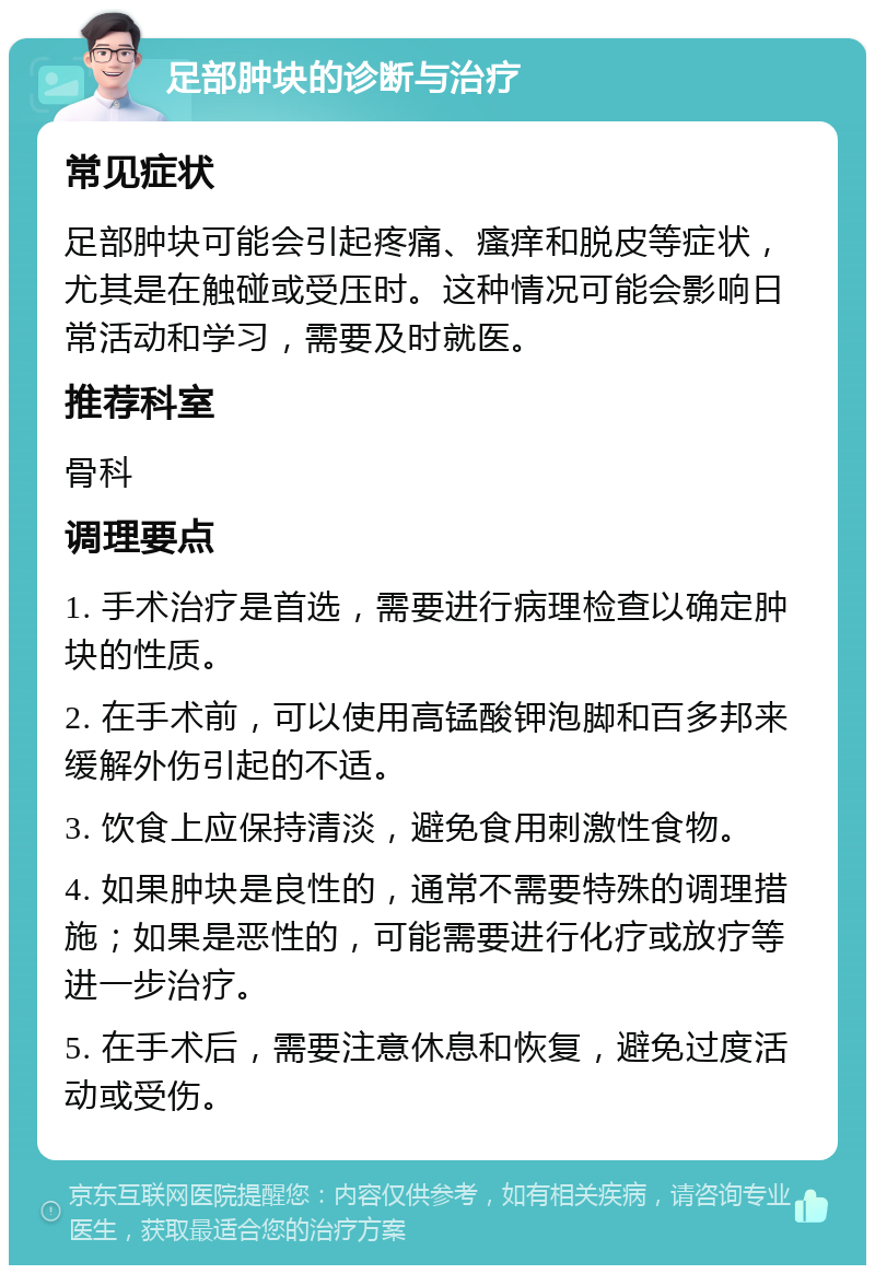 足部肿块的诊断与治疗 常见症状 足部肿块可能会引起疼痛、瘙痒和脱皮等症状，尤其是在触碰或受压时。这种情况可能会影响日常活动和学习，需要及时就医。 推荐科室 骨科 调理要点 1. 手术治疗是首选，需要进行病理检查以确定肿块的性质。 2. 在手术前，可以使用高锰酸钾泡脚和百多邦来缓解外伤引起的不适。 3. 饮食上应保持清淡，避免食用刺激性食物。 4. 如果肿块是良性的，通常不需要特殊的调理措施；如果是恶性的，可能需要进行化疗或放疗等进一步治疗。 5. 在手术后，需要注意休息和恢复，避免过度活动或受伤。