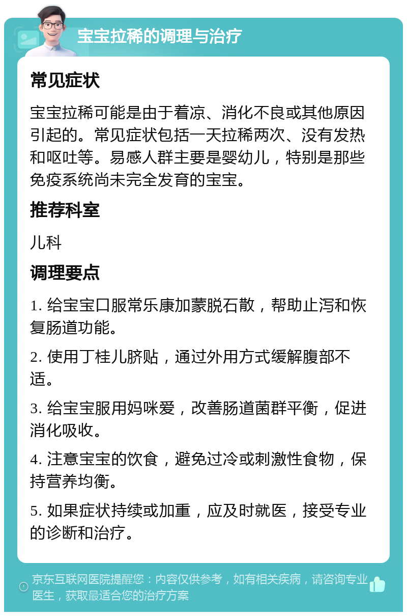 宝宝拉稀的调理与治疗 常见症状 宝宝拉稀可能是由于着凉、消化不良或其他原因引起的。常见症状包括一天拉稀两次、没有发热和呕吐等。易感人群主要是婴幼儿，特别是那些免疫系统尚未完全发育的宝宝。 推荐科室 儿科 调理要点 1. 给宝宝口服常乐康加蒙脱石散，帮助止泻和恢复肠道功能。 2. 使用丁桂儿脐贴，通过外用方式缓解腹部不适。 3. 给宝宝服用妈咪爱，改善肠道菌群平衡，促进消化吸收。 4. 注意宝宝的饮食，避免过冷或刺激性食物，保持营养均衡。 5. 如果症状持续或加重，应及时就医，接受专业的诊断和治疗。