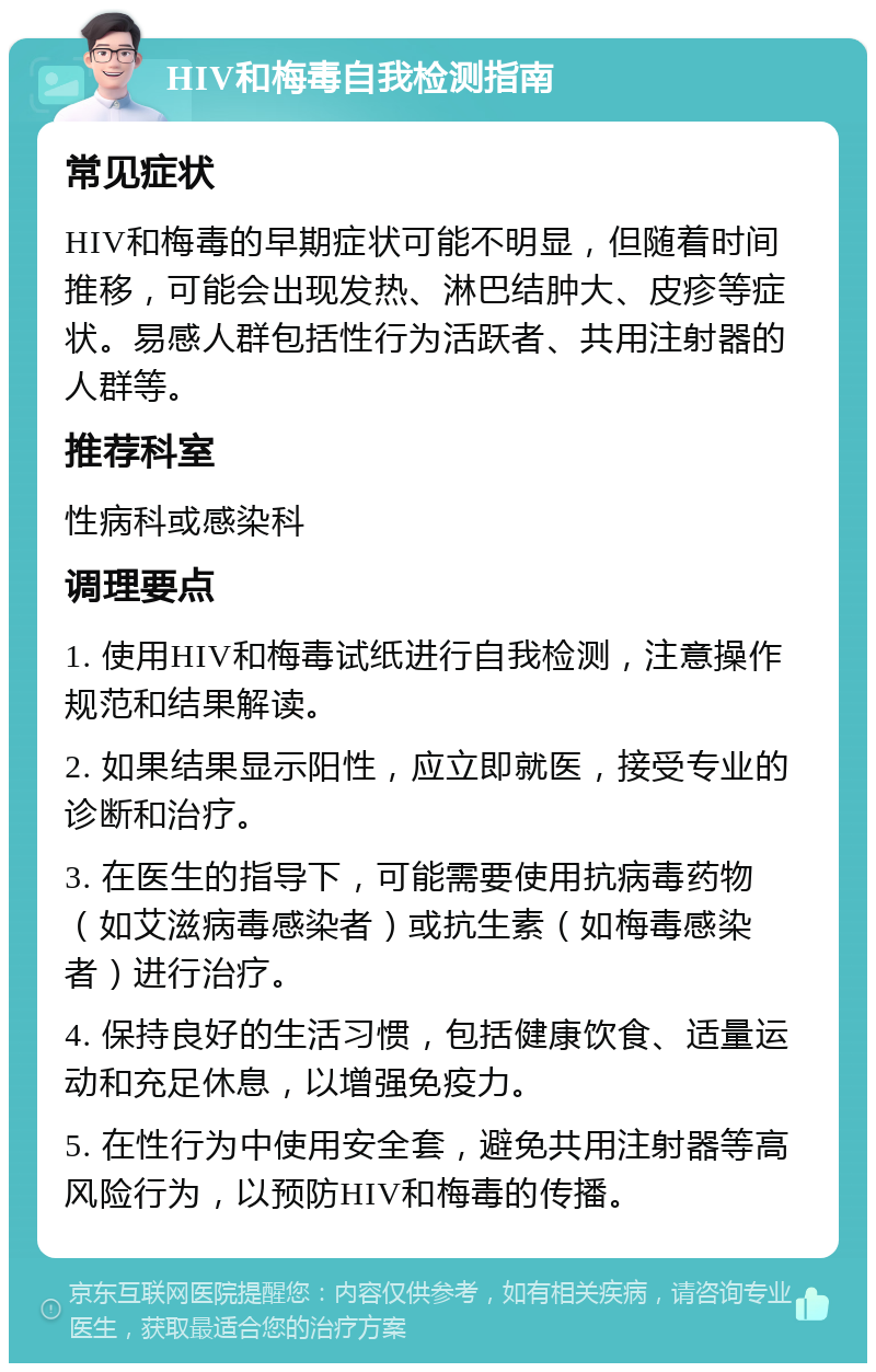 HIV和梅毒自我检测指南 常见症状 HIV和梅毒的早期症状可能不明显，但随着时间推移，可能会出现发热、淋巴结肿大、皮疹等症状。易感人群包括性行为活跃者、共用注射器的人群等。 推荐科室 性病科或感染科 调理要点 1. 使用HIV和梅毒试纸进行自我检测，注意操作规范和结果解读。 2. 如果结果显示阳性，应立即就医，接受专业的诊断和治疗。 3. 在医生的指导下，可能需要使用抗病毒药物（如艾滋病毒感染者）或抗生素（如梅毒感染者）进行治疗。 4. 保持良好的生活习惯，包括健康饮食、适量运动和充足休息，以增强免疫力。 5. 在性行为中使用安全套，避免共用注射器等高风险行为，以预防HIV和梅毒的传播。