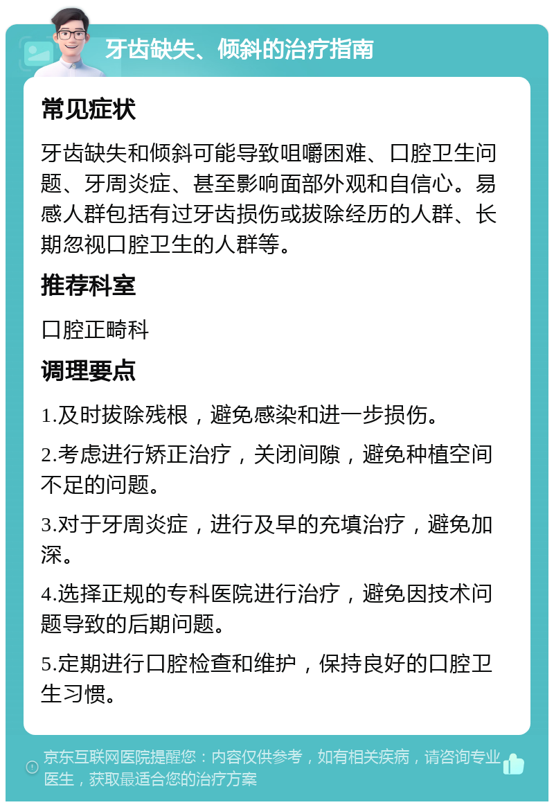 牙齿缺失、倾斜的治疗指南 常见症状 牙齿缺失和倾斜可能导致咀嚼困难、口腔卫生问题、牙周炎症、甚至影响面部外观和自信心。易感人群包括有过牙齿损伤或拔除经历的人群、长期忽视口腔卫生的人群等。 推荐科室 口腔正畸科 调理要点 1.及时拔除残根，避免感染和进一步损伤。 2.考虑进行矫正治疗，关闭间隙，避免种植空间不足的问题。 3.对于牙周炎症，进行及早的充填治疗，避免加深。 4.选择正规的专科医院进行治疗，避免因技术问题导致的后期问题。 5.定期进行口腔检查和维护，保持良好的口腔卫生习惯。