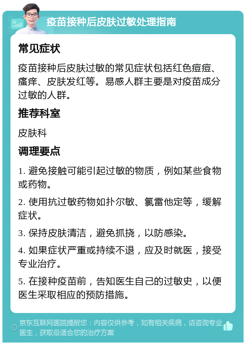 疫苗接种后皮肤过敏处理指南 常见症状 疫苗接种后皮肤过敏的常见症状包括红色痘痘、瘙痒、皮肤发红等。易感人群主要是对疫苗成分过敏的人群。 推荐科室 皮肤科 调理要点 1. 避免接触可能引起过敏的物质，例如某些食物或药物。 2. 使用抗过敏药物如扑尔敏、氯雷他定等，缓解症状。 3. 保持皮肤清洁，避免抓挠，以防感染。 4. 如果症状严重或持续不退，应及时就医，接受专业治疗。 5. 在接种疫苗前，告知医生自己的过敏史，以便医生采取相应的预防措施。