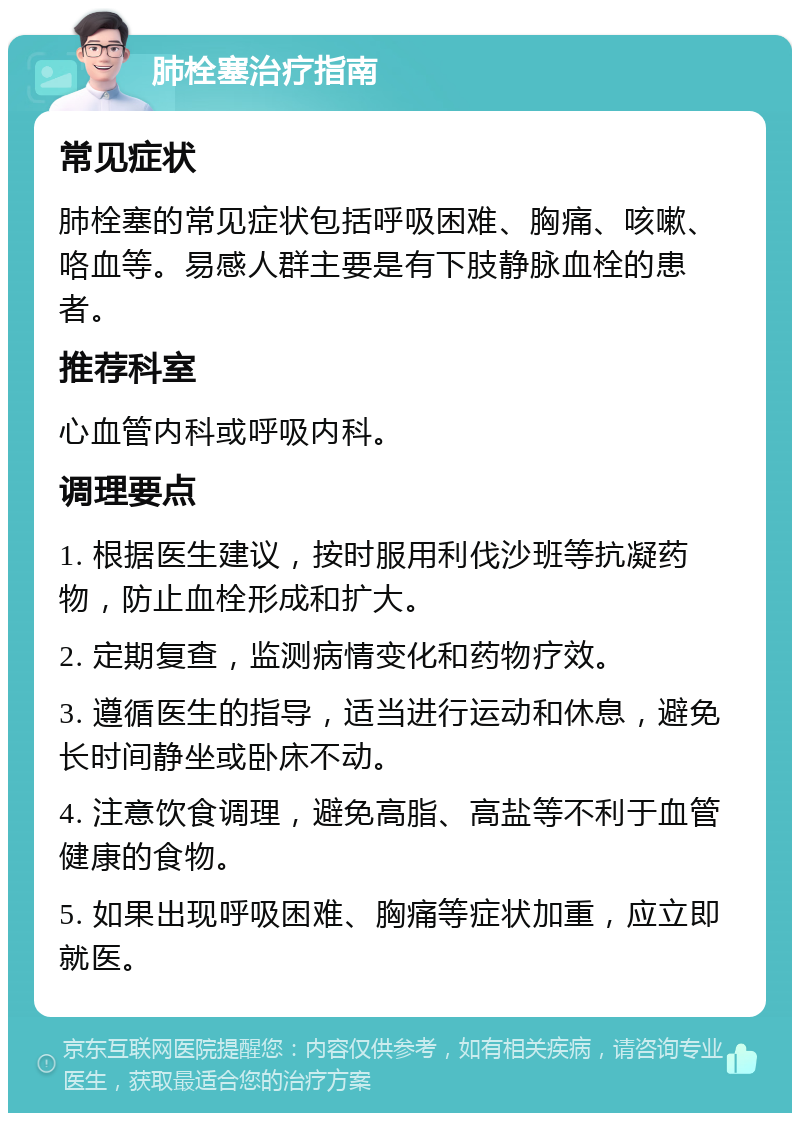 肺栓塞治疗指南 常见症状 肺栓塞的常见症状包括呼吸困难、胸痛、咳嗽、咯血等。易感人群主要是有下肢静脉血栓的患者。 推荐科室 心血管内科或呼吸内科。 调理要点 1. 根据医生建议，按时服用利伐沙班等抗凝药物，防止血栓形成和扩大。 2. 定期复查，监测病情变化和药物疗效。 3. 遵循医生的指导，适当进行运动和休息，避免长时间静坐或卧床不动。 4. 注意饮食调理，避免高脂、高盐等不利于血管健康的食物。 5. 如果出现呼吸困难、胸痛等症状加重，应立即就医。