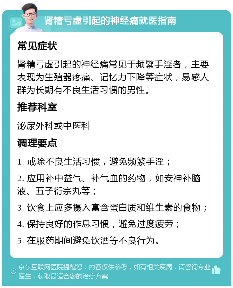 肾精亏虚引起的神经痛就医指南 常见症状 肾精亏虚引起的神经痛常见于频繁手淫者，主要表现为生殖器疼痛、记忆力下降等症状，易感人群为长期有不良生活习惯的男性。 推荐科室 泌尿外科或中医科 调理要点 1. 戒除不良生活习惯，避免频繁手淫； 2. 应用补中益气、补气血的药物，如安神补脑液、五子衍宗丸等； 3. 饮食上应多摄入富含蛋白质和维生素的食物； 4. 保持良好的作息习惯，避免过度疲劳； 5. 在服药期间避免饮酒等不良行为。