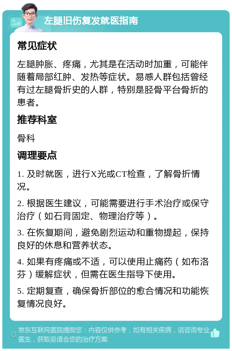 左腿旧伤复发就医指南 常见症状 左腿肿胀、疼痛，尤其是在活动时加重，可能伴随着局部红肿、发热等症状。易感人群包括曾经有过左腿骨折史的人群，特别是胫骨平台骨折的患者。 推荐科室 骨科 调理要点 1. 及时就医，进行X光或CT检查，了解骨折情况。 2. 根据医生建议，可能需要进行手术治疗或保守治疗（如石膏固定、物理治疗等）。 3. 在恢复期间，避免剧烈运动和重物提起，保持良好的休息和营养状态。 4. 如果有疼痛或不适，可以使用止痛药（如布洛芬）缓解症状，但需在医生指导下使用。 5. 定期复查，确保骨折部位的愈合情况和功能恢复情况良好。