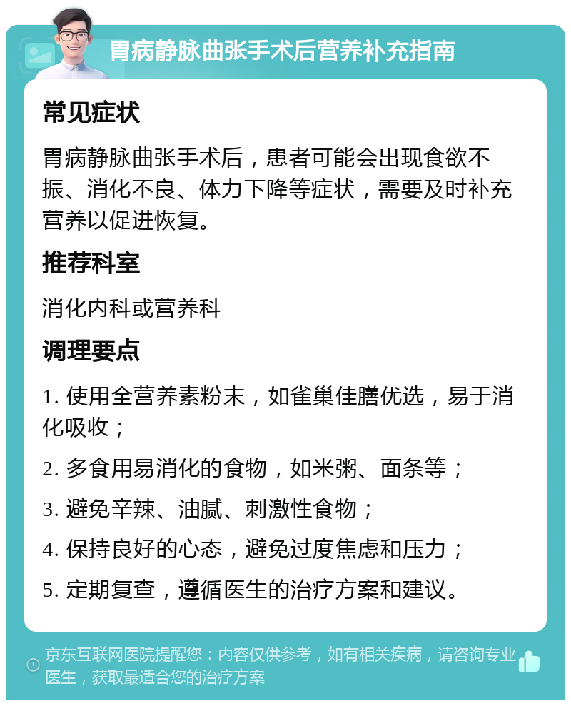 胃病静脉曲张手术后营养补充指南 常见症状 胃病静脉曲张手术后，患者可能会出现食欲不振、消化不良、体力下降等症状，需要及时补充营养以促进恢复。 推荐科室 消化内科或营养科 调理要点 1. 使用全营养素粉末，如雀巢佳膳优选，易于消化吸收； 2. 多食用易消化的食物，如米粥、面条等； 3. 避免辛辣、油腻、刺激性食物； 4. 保持良好的心态，避免过度焦虑和压力； 5. 定期复查，遵循医生的治疗方案和建议。