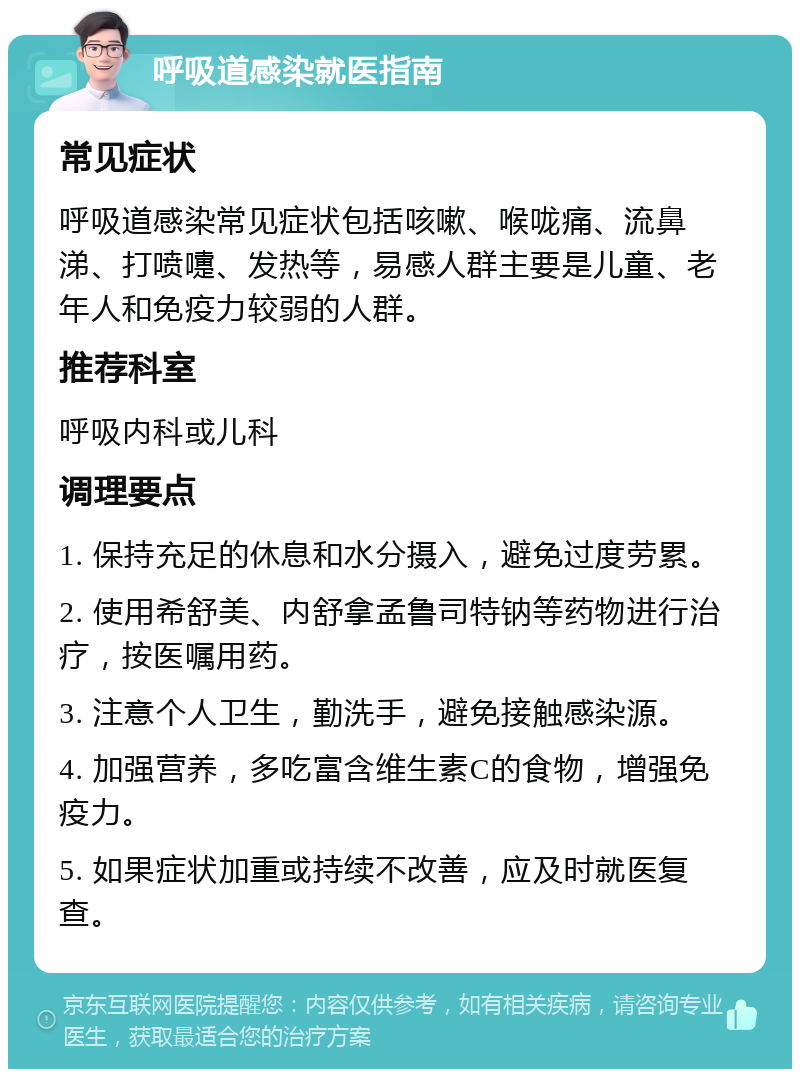 呼吸道感染就医指南 常见症状 呼吸道感染常见症状包括咳嗽、喉咙痛、流鼻涕、打喷嚏、发热等，易感人群主要是儿童、老年人和免疫力较弱的人群。 推荐科室 呼吸内科或儿科 调理要点 1. 保持充足的休息和水分摄入，避免过度劳累。 2. 使用希舒美、内舒拿孟鲁司特钠等药物进行治疗，按医嘱用药。 3. 注意个人卫生，勤洗手，避免接触感染源。 4. 加强营养，多吃富含维生素C的食物，增强免疫力。 5. 如果症状加重或持续不改善，应及时就医复查。