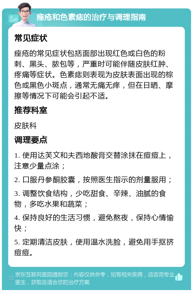 痤疮和色素痣的治疗与调理指南 常见症状 痤疮的常见症状包括面部出现红色或白色的粉刺、黑头、脓包等，严重时可能伴随皮肤红肿、疼痛等症状。色素痣则表现为皮肤表面出现的棕色或黑色小斑点，通常无痛无痒，但在日晒、摩擦等情况下可能会引起不适。 推荐科室 皮肤科 调理要点 1. 使用达芙文和夫西地酸膏交替涂抹在痘痘上，注意少量点涂； 2. 口服丹参酮胶囊，按照医生指示的剂量服用； 3. 调整饮食结构，少吃甜食、辛辣、油腻的食物，多吃水果和蔬菜； 4. 保持良好的生活习惯，避免熬夜，保持心情愉快； 5. 定期清洁皮肤，使用温水洗脸，避免用手抠挤痘痘。