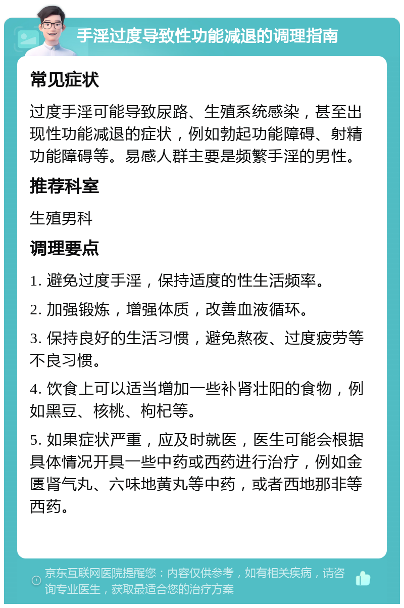 手淫过度导致性功能减退的调理指南 常见症状 过度手淫可能导致尿路、生殖系统感染，甚至出现性功能减退的症状，例如勃起功能障碍、射精功能障碍等。易感人群主要是频繁手淫的男性。 推荐科室 生殖男科 调理要点 1. 避免过度手淫，保持适度的性生活频率。 2. 加强锻炼，增强体质，改善血液循环。 3. 保持良好的生活习惯，避免熬夜、过度疲劳等不良习惯。 4. 饮食上可以适当增加一些补肾壮阳的食物，例如黑豆、核桃、枸杞等。 5. 如果症状严重，应及时就医，医生可能会根据具体情况开具一些中药或西药进行治疗，例如金匮肾气丸、六味地黄丸等中药，或者西地那非等西药。