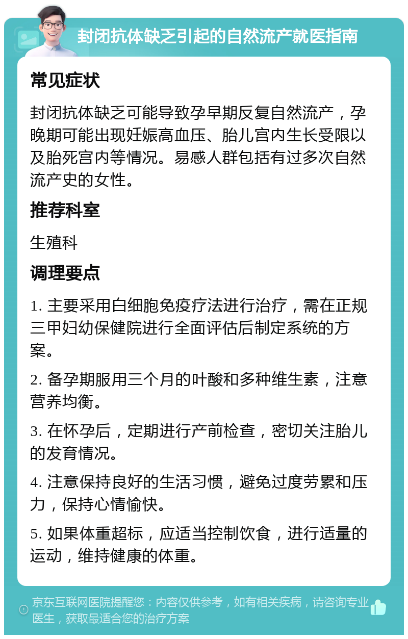 封闭抗体缺乏引起的自然流产就医指南 常见症状 封闭抗体缺乏可能导致孕早期反复自然流产，孕晚期可能出现妊娠高血压、胎儿宫内生长受限以及胎死宫内等情况。易感人群包括有过多次自然流产史的女性。 推荐科室 生殖科 调理要点 1. 主要采用白细胞免疫疗法进行治疗，需在正规三甲妇幼保健院进行全面评估后制定系统的方案。 2. 备孕期服用三个月的叶酸和多种维生素，注意营养均衡。 3. 在怀孕后，定期进行产前检查，密切关注胎儿的发育情况。 4. 注意保持良好的生活习惯，避免过度劳累和压力，保持心情愉快。 5. 如果体重超标，应适当控制饮食，进行适量的运动，维持健康的体重。