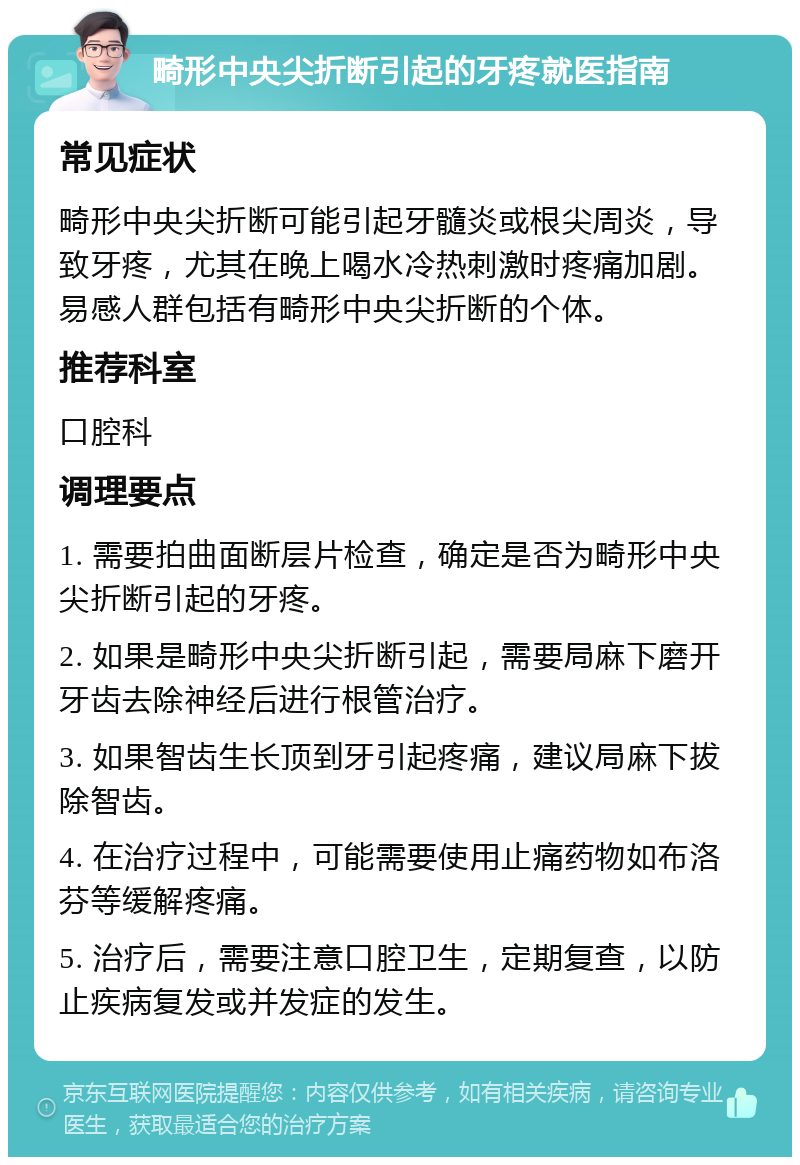 畸形中央尖折断引起的牙疼就医指南 常见症状 畸形中央尖折断可能引起牙髓炎或根尖周炎，导致牙疼，尤其在晚上喝水冷热刺激时疼痛加剧。易感人群包括有畸形中央尖折断的个体。 推荐科室 口腔科 调理要点 1. 需要拍曲面断层片检查，确定是否为畸形中央尖折断引起的牙疼。 2. 如果是畸形中央尖折断引起，需要局麻下磨开牙齿去除神经后进行根管治疗。 3. 如果智齿生长顶到牙引起疼痛，建议局麻下拔除智齿。 4. 在治疗过程中，可能需要使用止痛药物如布洛芬等缓解疼痛。 5. 治疗后，需要注意口腔卫生，定期复查，以防止疾病复发或并发症的发生。