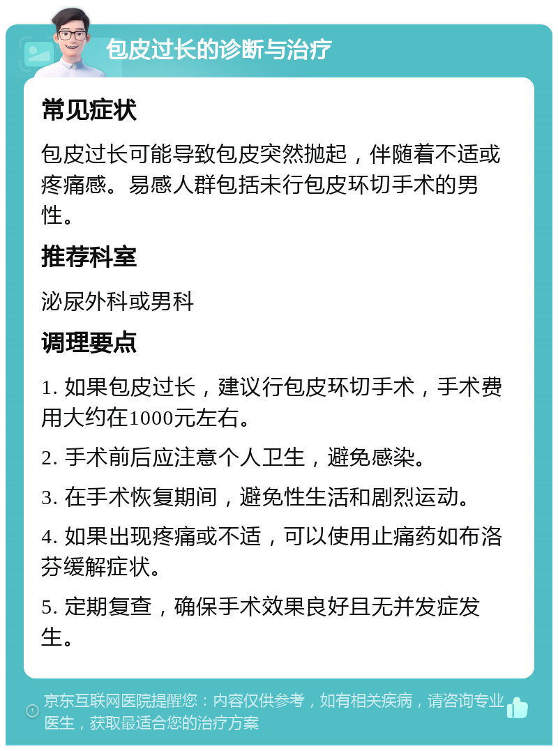 包皮过长的诊断与治疗 常见症状 包皮过长可能导致包皮突然抛起，伴随着不适或疼痛感。易感人群包括未行包皮环切手术的男性。 推荐科室 泌尿外科或男科 调理要点 1. 如果包皮过长，建议行包皮环切手术，手术费用大约在1000元左右。 2. 手术前后应注意个人卫生，避免感染。 3. 在手术恢复期间，避免性生活和剧烈运动。 4. 如果出现疼痛或不适，可以使用止痛药如布洛芬缓解症状。 5. 定期复查，确保手术效果良好且无并发症发生。