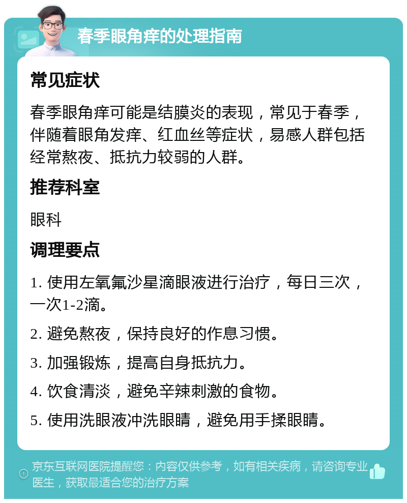 春季眼角痒的处理指南 常见症状 春季眼角痒可能是结膜炎的表现，常见于春季，伴随着眼角发痒、红血丝等症状，易感人群包括经常熬夜、抵抗力较弱的人群。 推荐科室 眼科 调理要点 1. 使用左氧氟沙星滴眼液进行治疗，每日三次，一次1-2滴。 2. 避免熬夜，保持良好的作息习惯。 3. 加强锻炼，提高自身抵抗力。 4. 饮食清淡，避免辛辣刺激的食物。 5. 使用洗眼液冲洗眼睛，避免用手揉眼睛。