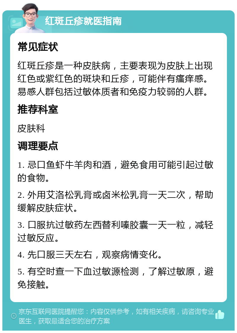 红斑丘疹就医指南 常见症状 红斑丘疹是一种皮肤病，主要表现为皮肤上出现红色或紫红色的斑块和丘疹，可能伴有瘙痒感。易感人群包括过敏体质者和免疫力较弱的人群。 推荐科室 皮肤科 调理要点 1. 忌口鱼虾牛羊肉和酒，避免食用可能引起过敏的食物。 2. 外用艾洛松乳膏或卤米松乳膏一天二次，帮助缓解皮肤症状。 3. 口服抗过敏药左西替利嗪胶囊一天一粒，减轻过敏反应。 4. 先口服三天左右，观察病情变化。 5. 有空时查一下血过敏源检测，了解过敏原，避免接触。