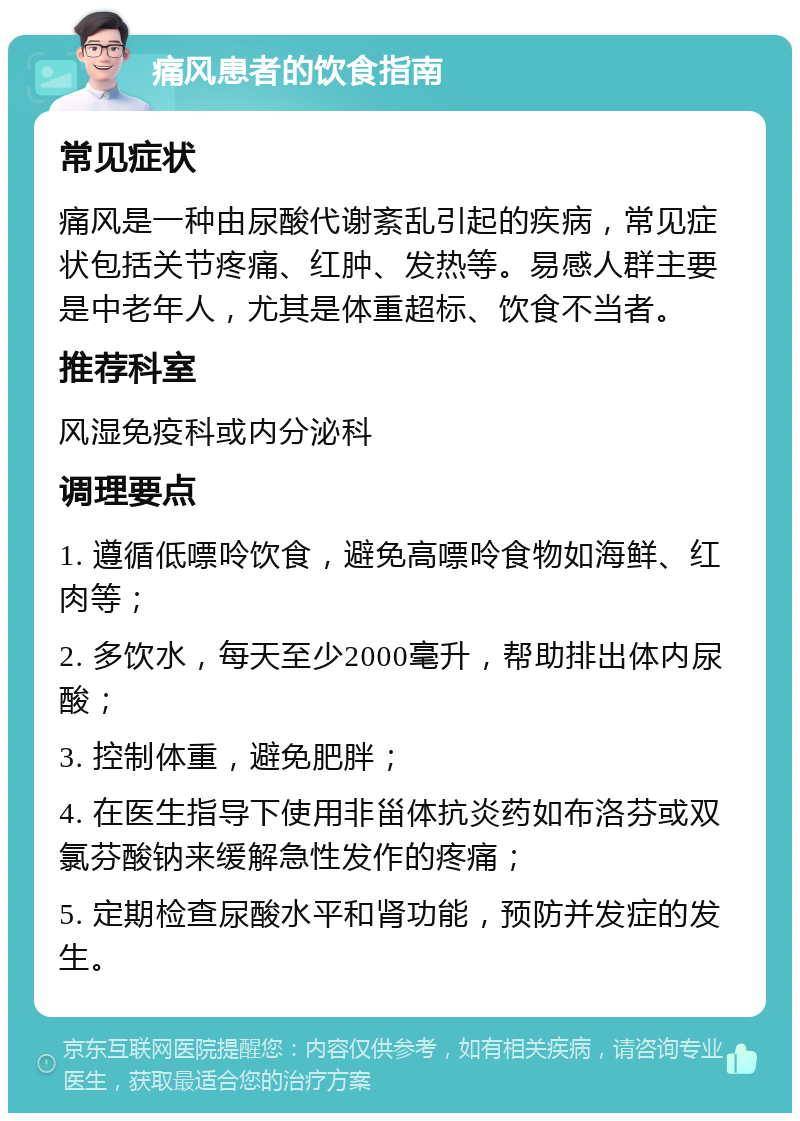 痛风患者的饮食指南 常见症状 痛风是一种由尿酸代谢紊乱引起的疾病，常见症状包括关节疼痛、红肿、发热等。易感人群主要是中老年人，尤其是体重超标、饮食不当者。 推荐科室 风湿免疫科或内分泌科 调理要点 1. 遵循低嘌呤饮食，避免高嘌呤食物如海鲜、红肉等； 2. 多饮水，每天至少2000毫升，帮助排出体内尿酸； 3. 控制体重，避免肥胖； 4. 在医生指导下使用非甾体抗炎药如布洛芬或双氯芬酸钠来缓解急性发作的疼痛； 5. 定期检查尿酸水平和肾功能，预防并发症的发生。