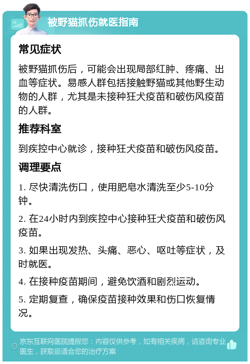 被野猫抓伤就医指南 常见症状 被野猫抓伤后，可能会出现局部红肿、疼痛、出血等症状。易感人群包括接触野猫或其他野生动物的人群，尤其是未接种狂犬疫苗和破伤风疫苗的人群。 推荐科室 到疾控中心就诊，接种狂犬疫苗和破伤风疫苗。 调理要点 1. 尽快清洗伤口，使用肥皂水清洗至少5-10分钟。 2. 在24小时内到疾控中心接种狂犬疫苗和破伤风疫苗。 3. 如果出现发热、头痛、恶心、呕吐等症状，及时就医。 4. 在接种疫苗期间，避免饮酒和剧烈运动。 5. 定期复查，确保疫苗接种效果和伤口恢复情况。