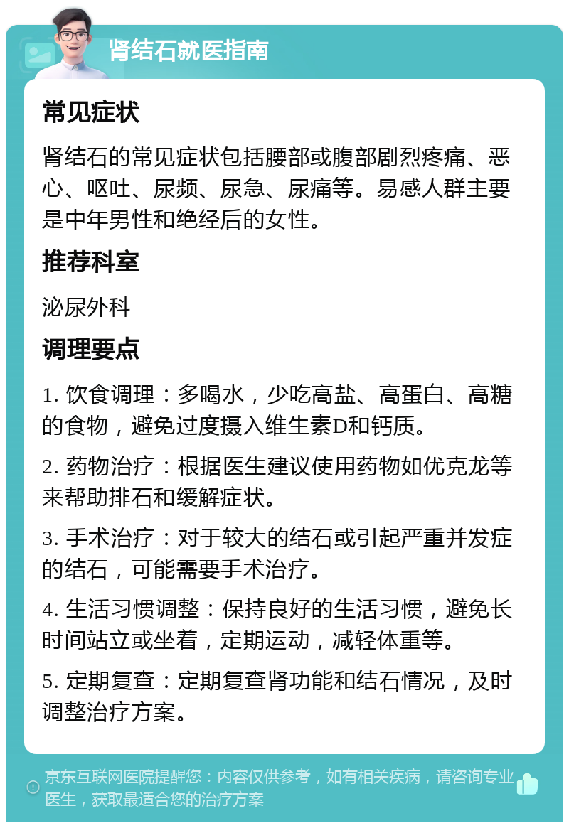 肾结石就医指南 常见症状 肾结石的常见症状包括腰部或腹部剧烈疼痛、恶心、呕吐、尿频、尿急、尿痛等。易感人群主要是中年男性和绝经后的女性。 推荐科室 泌尿外科 调理要点 1. 饮食调理：多喝水，少吃高盐、高蛋白、高糖的食物，避免过度摄入维生素D和钙质。 2. 药物治疗：根据医生建议使用药物如优克龙等来帮助排石和缓解症状。 3. 手术治疗：对于较大的结石或引起严重并发症的结石，可能需要手术治疗。 4. 生活习惯调整：保持良好的生活习惯，避免长时间站立或坐着，定期运动，减轻体重等。 5. 定期复查：定期复查肾功能和结石情况，及时调整治疗方案。