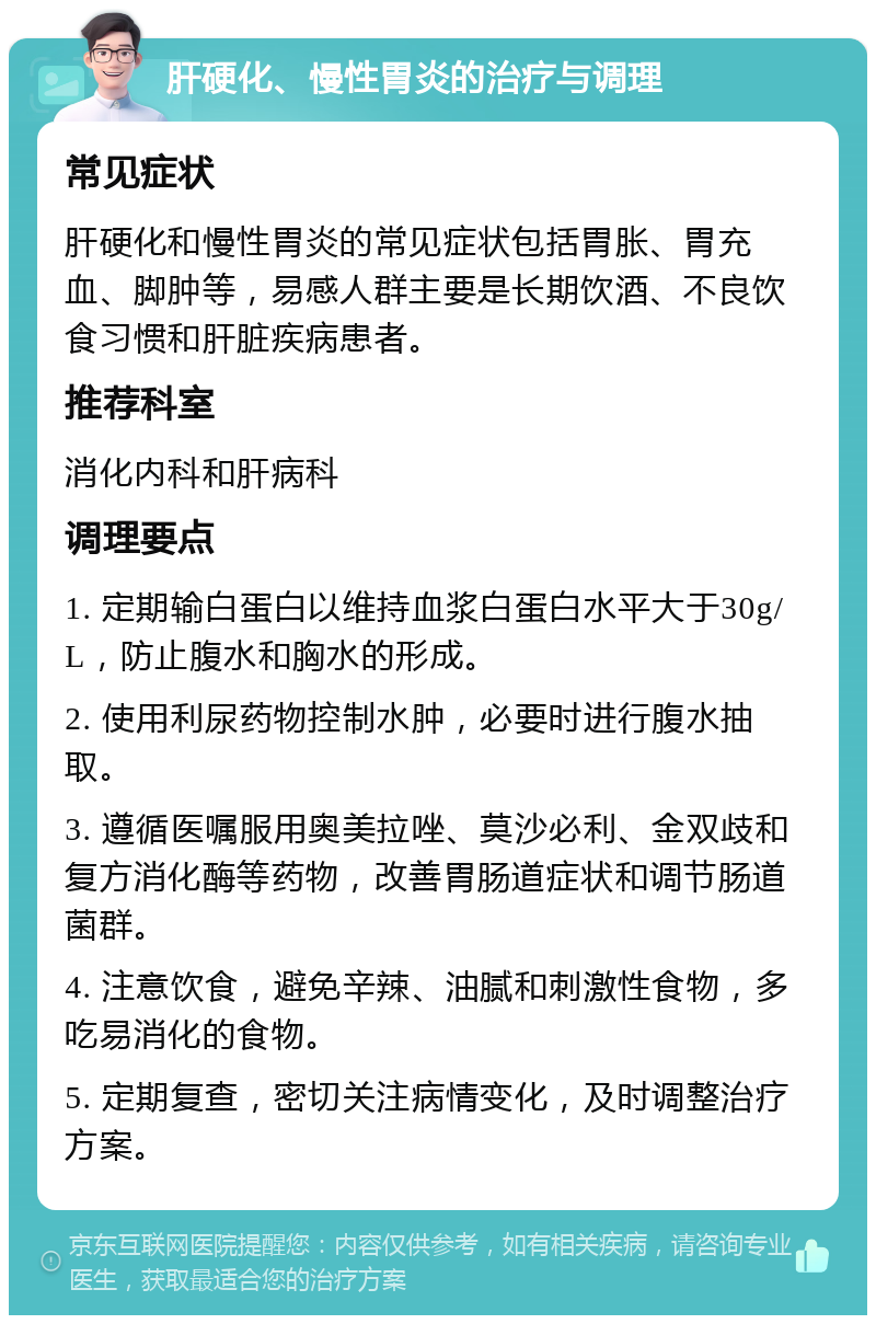 肝硬化、慢性胃炎的治疗与调理 常见症状 肝硬化和慢性胃炎的常见症状包括胃胀、胃充血、脚肿等，易感人群主要是长期饮酒、不良饮食习惯和肝脏疾病患者。 推荐科室 消化内科和肝病科 调理要点 1. 定期输白蛋白以维持血浆白蛋白水平大于30g/L，防止腹水和胸水的形成。 2. 使用利尿药物控制水肿，必要时进行腹水抽取。 3. 遵循医嘱服用奥美拉唑、莫沙必利、金双歧和复方消化酶等药物，改善胃肠道症状和调节肠道菌群。 4. 注意饮食，避免辛辣、油腻和刺激性食物，多吃易消化的食物。 5. 定期复查，密切关注病情变化，及时调整治疗方案。