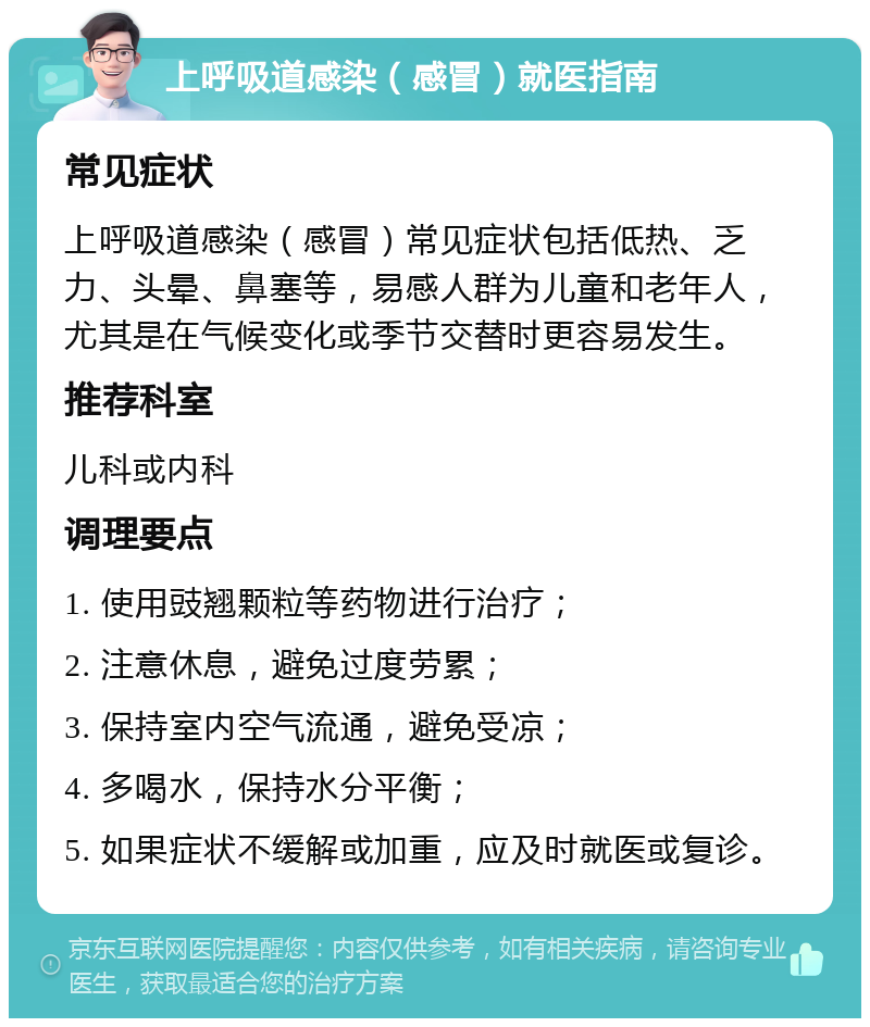 上呼吸道感染（感冒）就医指南 常见症状 上呼吸道感染（感冒）常见症状包括低热、乏力、头晕、鼻塞等，易感人群为儿童和老年人，尤其是在气候变化或季节交替时更容易发生。 推荐科室 儿科或内科 调理要点 1. 使用豉翘颗粒等药物进行治疗； 2. 注意休息，避免过度劳累； 3. 保持室内空气流通，避免受凉； 4. 多喝水，保持水分平衡； 5. 如果症状不缓解或加重，应及时就医或复诊。