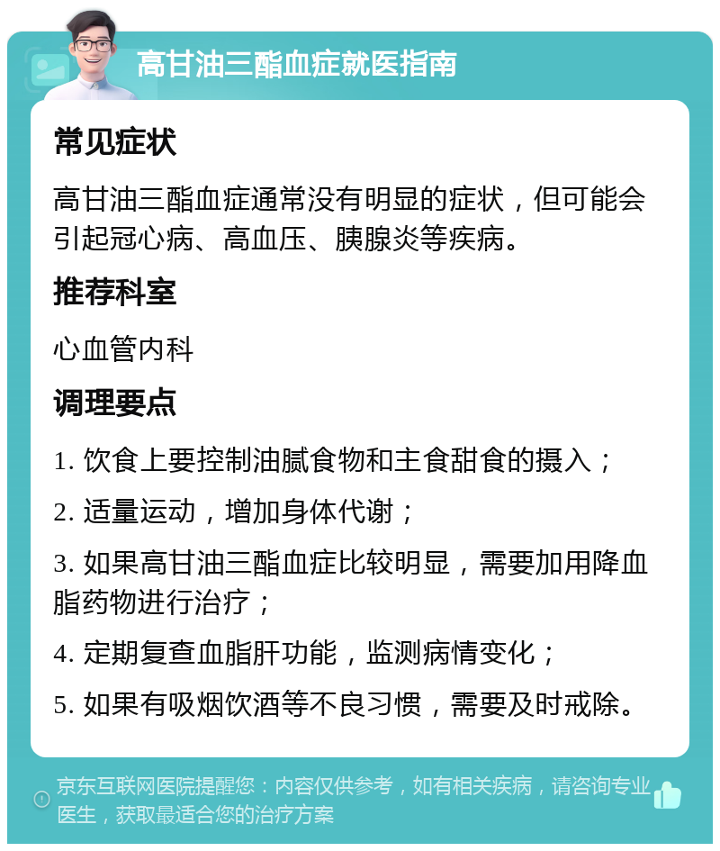 高甘油三酯血症就医指南 常见症状 高甘油三酯血症通常没有明显的症状，但可能会引起冠心病、高血压、胰腺炎等疾病。 推荐科室 心血管内科 调理要点 1. 饮食上要控制油腻食物和主食甜食的摄入； 2. 适量运动，增加身体代谢； 3. 如果高甘油三酯血症比较明显，需要加用降血脂药物进行治疗； 4. 定期复查血脂肝功能，监测病情变化； 5. 如果有吸烟饮酒等不良习惯，需要及时戒除。