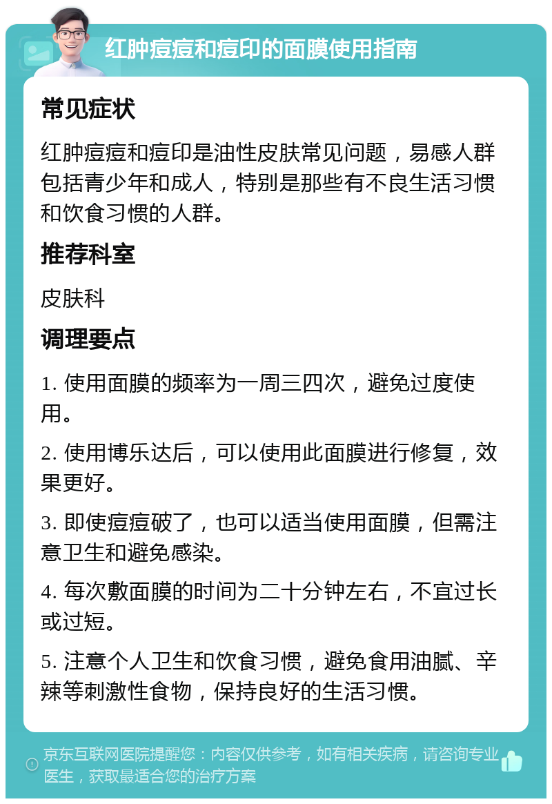 红肿痘痘和痘印的面膜使用指南 常见症状 红肿痘痘和痘印是油性皮肤常见问题，易感人群包括青少年和成人，特别是那些有不良生活习惯和饮食习惯的人群。 推荐科室 皮肤科 调理要点 1. 使用面膜的频率为一周三四次，避免过度使用。 2. 使用博乐达后，可以使用此面膜进行修复，效果更好。 3. 即使痘痘破了，也可以适当使用面膜，但需注意卫生和避免感染。 4. 每次敷面膜的时间为二十分钟左右，不宜过长或过短。 5. 注意个人卫生和饮食习惯，避免食用油腻、辛辣等刺激性食物，保持良好的生活习惯。