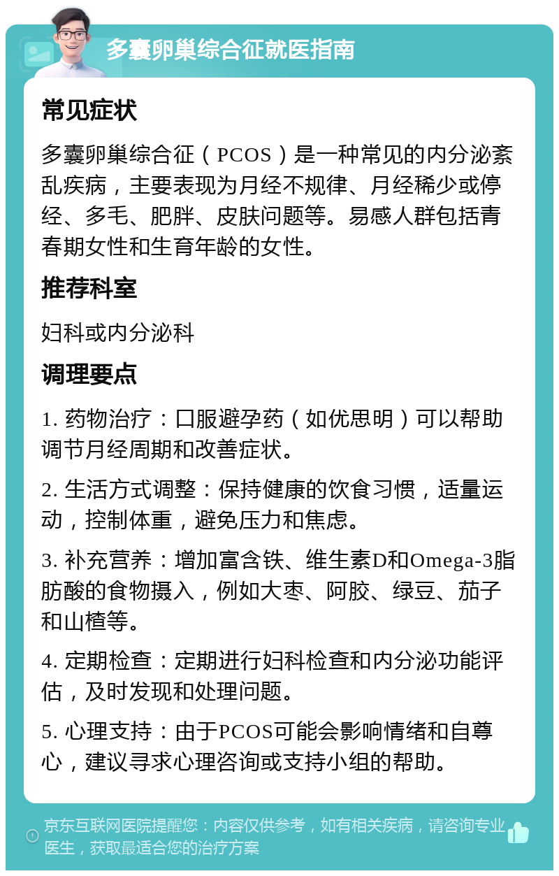 多囊卵巢综合征就医指南 常见症状 多囊卵巢综合征（PCOS）是一种常见的内分泌紊乱疾病，主要表现为月经不规律、月经稀少或停经、多毛、肥胖、皮肤问题等。易感人群包括青春期女性和生育年龄的女性。 推荐科室 妇科或内分泌科 调理要点 1. 药物治疗：口服避孕药（如优思明）可以帮助调节月经周期和改善症状。 2. 生活方式调整：保持健康的饮食习惯，适量运动，控制体重，避免压力和焦虑。 3. 补充营养：增加富含铁、维生素D和Omega-3脂肪酸的食物摄入，例如大枣、阿胶、绿豆、茄子和山楂等。 4. 定期检查：定期进行妇科检查和内分泌功能评估，及时发现和处理问题。 5. 心理支持：由于PCOS可能会影响情绪和自尊心，建议寻求心理咨询或支持小组的帮助。