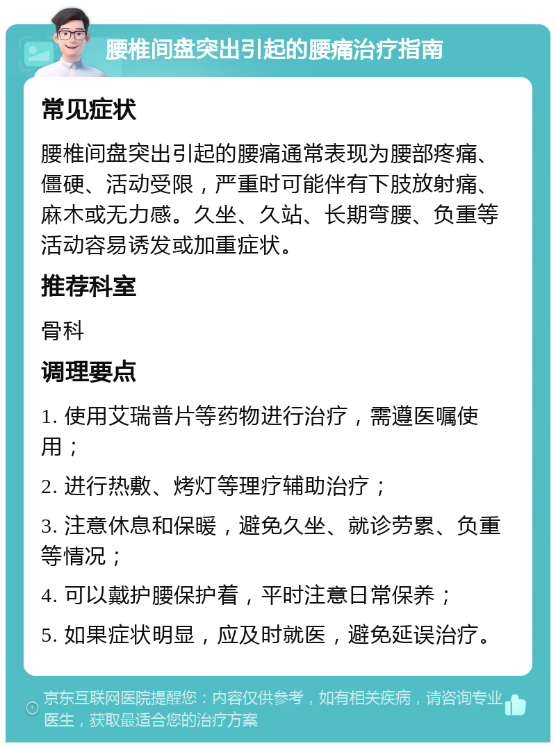 腰椎间盘突出引起的腰痛治疗指南 常见症状 腰椎间盘突出引起的腰痛通常表现为腰部疼痛、僵硬、活动受限，严重时可能伴有下肢放射痛、麻木或无力感。久坐、久站、长期弯腰、负重等活动容易诱发或加重症状。 推荐科室 骨科 调理要点 1. 使用艾瑞普片等药物进行治疗，需遵医嘱使用； 2. 进行热敷、烤灯等理疗辅助治疗； 3. 注意休息和保暖，避免久坐、就诊劳累、负重等情况； 4. 可以戴护腰保护着，平时注意日常保养； 5. 如果症状明显，应及时就医，避免延误治疗。