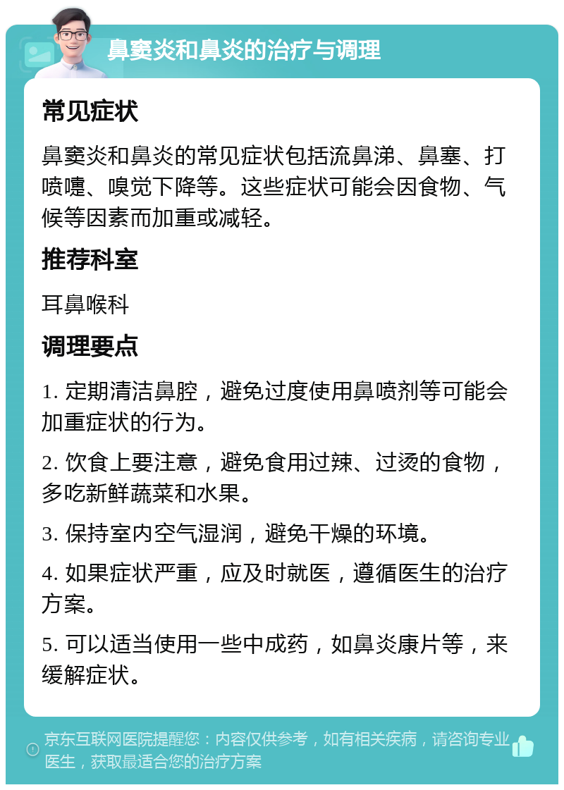 鼻窦炎和鼻炎的治疗与调理 常见症状 鼻窦炎和鼻炎的常见症状包括流鼻涕、鼻塞、打喷嚏、嗅觉下降等。这些症状可能会因食物、气候等因素而加重或减轻。 推荐科室 耳鼻喉科 调理要点 1. 定期清洁鼻腔，避免过度使用鼻喷剂等可能会加重症状的行为。 2. 饮食上要注意，避免食用过辣、过烫的食物，多吃新鲜蔬菜和水果。 3. 保持室内空气湿润，避免干燥的环境。 4. 如果症状严重，应及时就医，遵循医生的治疗方案。 5. 可以适当使用一些中成药，如鼻炎康片等，来缓解症状。