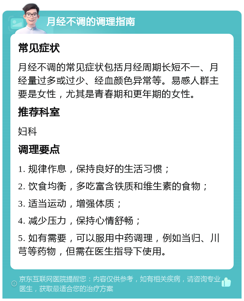 月经不调的调理指南 常见症状 月经不调的常见症状包括月经周期长短不一、月经量过多或过少、经血颜色异常等。易感人群主要是女性，尤其是青春期和更年期的女性。 推荐科室 妇科 调理要点 1. 规律作息，保持良好的生活习惯； 2. 饮食均衡，多吃富含铁质和维生素的食物； 3. 适当运动，增强体质； 4. 减少压力，保持心情舒畅； 5. 如有需要，可以服用中药调理，例如当归、川芎等药物，但需在医生指导下使用。