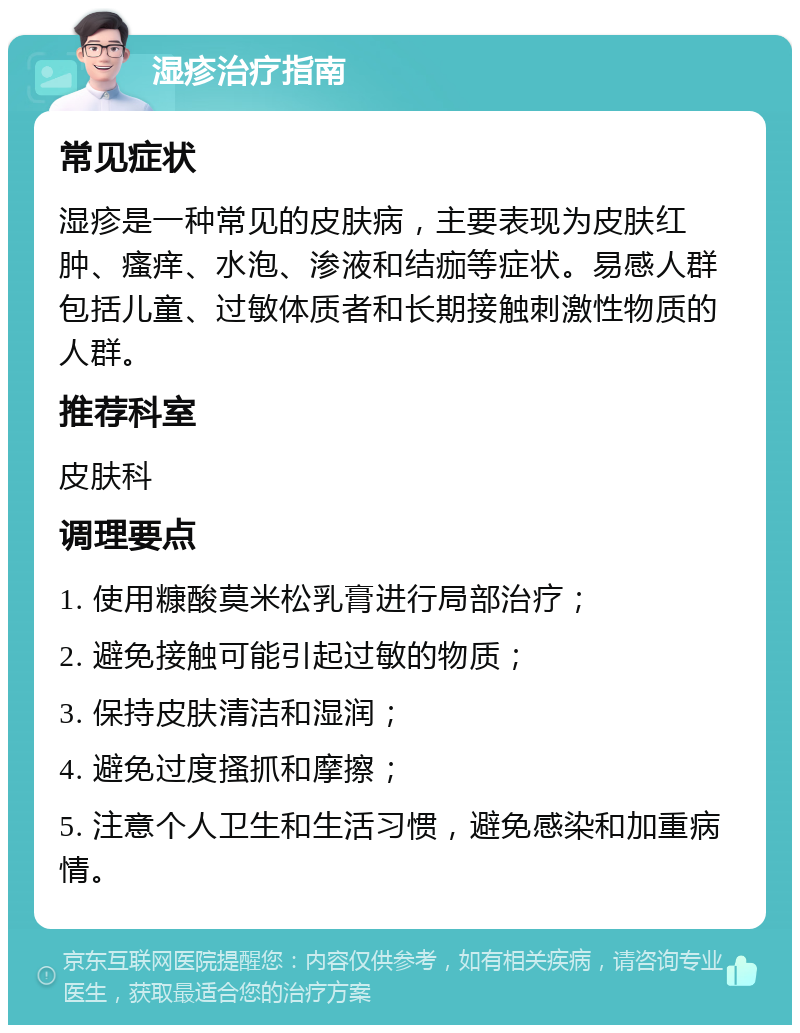 湿疹治疗指南 常见症状 湿疹是一种常见的皮肤病，主要表现为皮肤红肿、瘙痒、水泡、渗液和结痂等症状。易感人群包括儿童、过敏体质者和长期接触刺激性物质的人群。 推荐科室 皮肤科 调理要点 1. 使用糠酸莫米松乳膏进行局部治疗； 2. 避免接触可能引起过敏的物质； 3. 保持皮肤清洁和湿润； 4. 避免过度搔抓和摩擦； 5. 注意个人卫生和生活习惯，避免感染和加重病情。