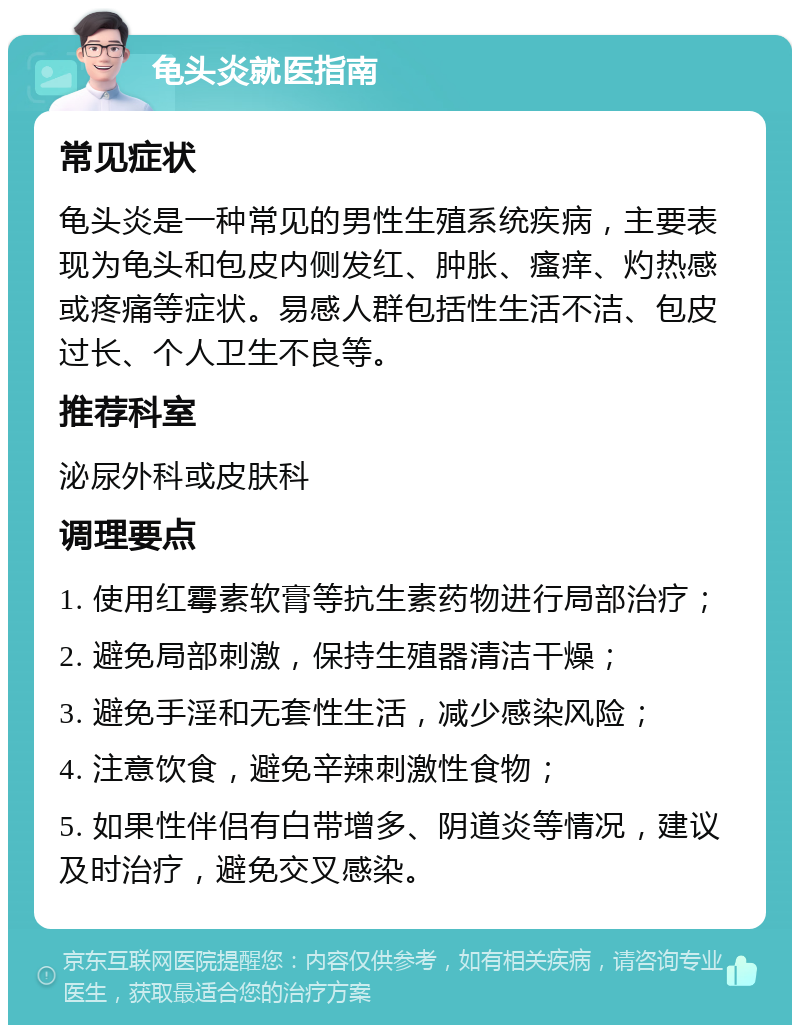 龟头炎就医指南 常见症状 龟头炎是一种常见的男性生殖系统疾病，主要表现为龟头和包皮内侧发红、肿胀、瘙痒、灼热感或疼痛等症状。易感人群包括性生活不洁、包皮过长、个人卫生不良等。 推荐科室 泌尿外科或皮肤科 调理要点 1. 使用红霉素软膏等抗生素药物进行局部治疗； 2. 避免局部刺激，保持生殖器清洁干燥； 3. 避免手淫和无套性生活，减少感染风险； 4. 注意饮食，避免辛辣刺激性食物； 5. 如果性伴侣有白带增多、阴道炎等情况，建议及时治疗，避免交叉感染。