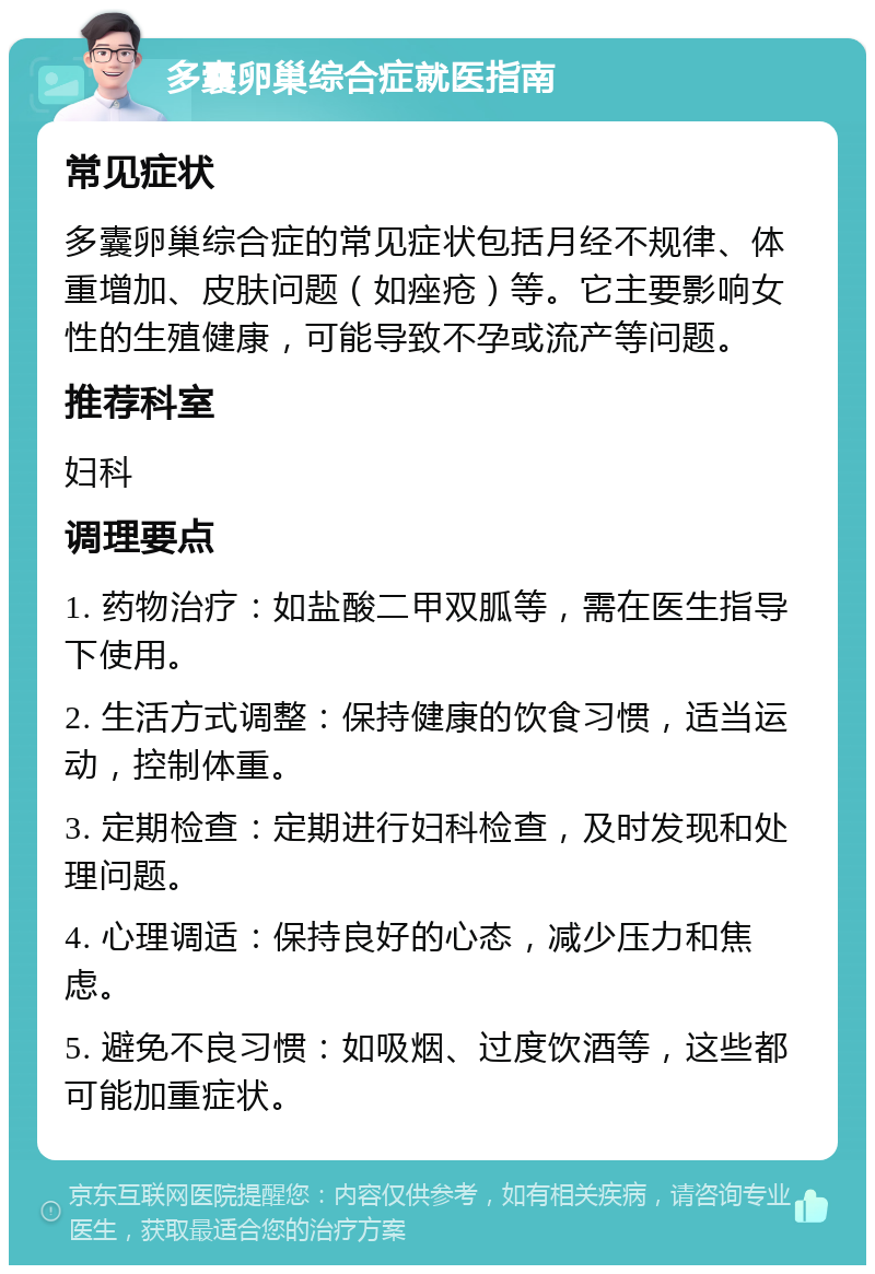 多囊卵巢综合症就医指南 常见症状 多囊卵巢综合症的常见症状包括月经不规律、体重增加、皮肤问题（如痤疮）等。它主要影响女性的生殖健康，可能导致不孕或流产等问题。 推荐科室 妇科 调理要点 1. 药物治疗：如盐酸二甲双胍等，需在医生指导下使用。 2. 生活方式调整：保持健康的饮食习惯，适当运动，控制体重。 3. 定期检查：定期进行妇科检查，及时发现和处理问题。 4. 心理调适：保持良好的心态，减少压力和焦虑。 5. 避免不良习惯：如吸烟、过度饮酒等，这些都可能加重症状。