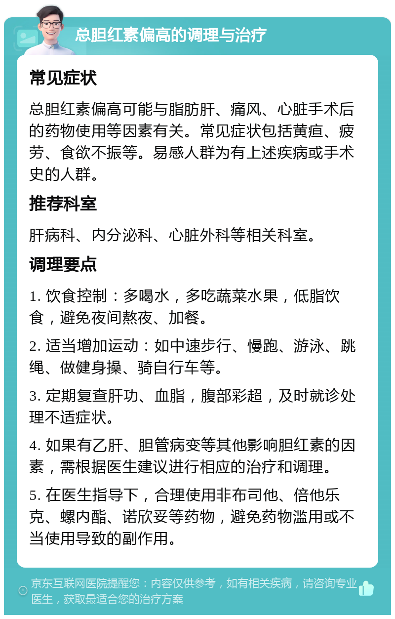 总胆红素偏高的调理与治疗 常见症状 总胆红素偏高可能与脂肪肝、痛风、心脏手术后的药物使用等因素有关。常见症状包括黄疸、疲劳、食欲不振等。易感人群为有上述疾病或手术史的人群。 推荐科室 肝病科、内分泌科、心脏外科等相关科室。 调理要点 1. 饮食控制：多喝水，多吃蔬菜水果，低脂饮食，避免夜间熬夜、加餐。 2. 适当增加运动：如中速步行、慢跑、游泳、跳绳、做健身操、骑自行车等。 3. 定期复查肝功、血脂，腹部彩超，及时就诊处理不适症状。 4. 如果有乙肝、胆管病变等其他影响胆红素的因素，需根据医生建议进行相应的治疗和调理。 5. 在医生指导下，合理使用非布司他、倍他乐克、螺内酯、诺欣妥等药物，避免药物滥用或不当使用导致的副作用。