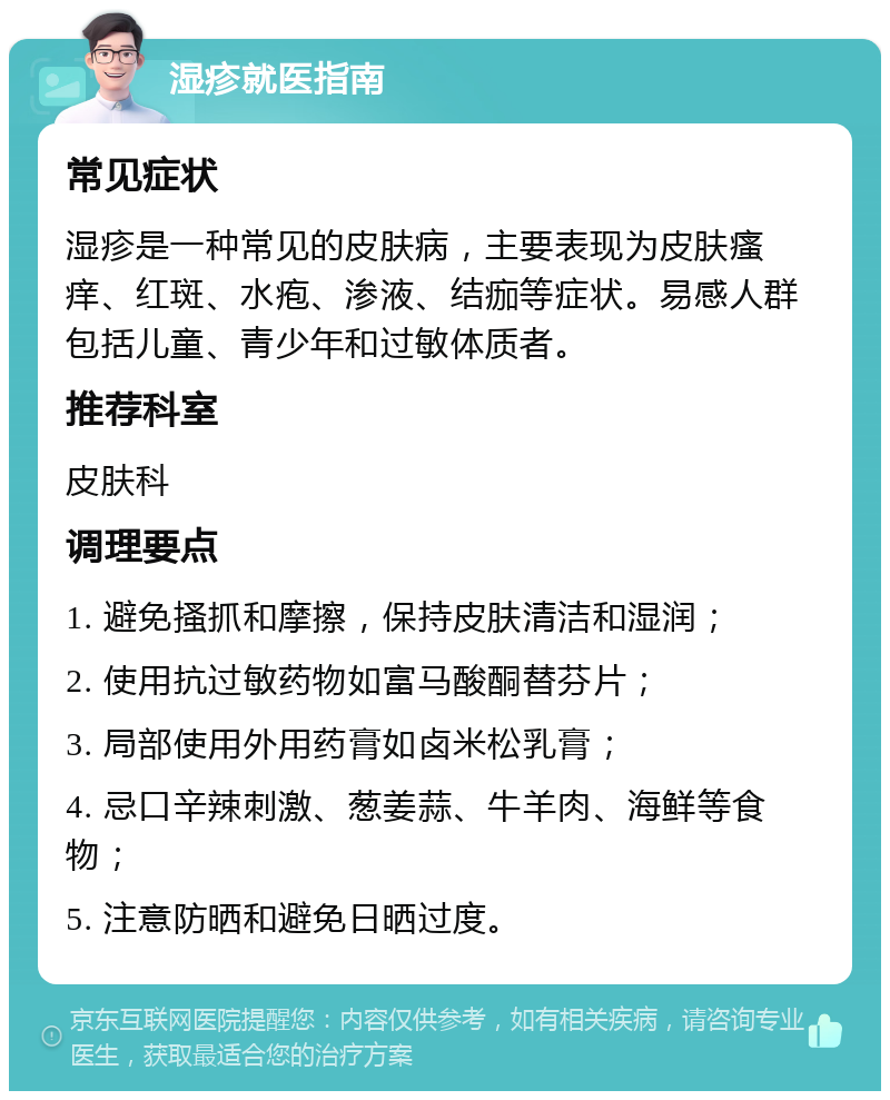 湿疹就医指南 常见症状 湿疹是一种常见的皮肤病，主要表现为皮肤瘙痒、红斑、水疱、渗液、结痂等症状。易感人群包括儿童、青少年和过敏体质者。 推荐科室 皮肤科 调理要点 1. 避免搔抓和摩擦，保持皮肤清洁和湿润； 2. 使用抗过敏药物如富马酸酮替芬片； 3. 局部使用外用药膏如卤米松乳膏； 4. 忌口辛辣刺激、葱姜蒜、牛羊肉、海鲜等食物； 5. 注意防晒和避免日晒过度。