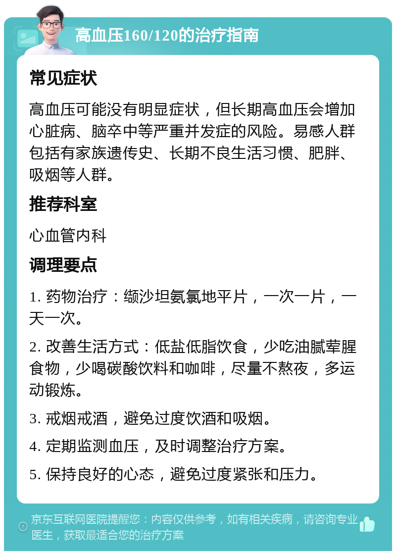 高血压160/120的治疗指南 常见症状 高血压可能没有明显症状，但长期高血压会增加心脏病、脑卒中等严重并发症的风险。易感人群包括有家族遗传史、长期不良生活习惯、肥胖、吸烟等人群。 推荐科室 心血管内科 调理要点 1. 药物治疗：缬沙坦氨氯地平片，一次一片，一天一次。 2. 改善生活方式：低盐低脂饮食，少吃油腻荤腥食物，少喝碳酸饮料和咖啡，尽量不熬夜，多运动锻炼。 3. 戒烟戒酒，避免过度饮酒和吸烟。 4. 定期监测血压，及时调整治疗方案。 5. 保持良好的心态，避免过度紧张和压力。