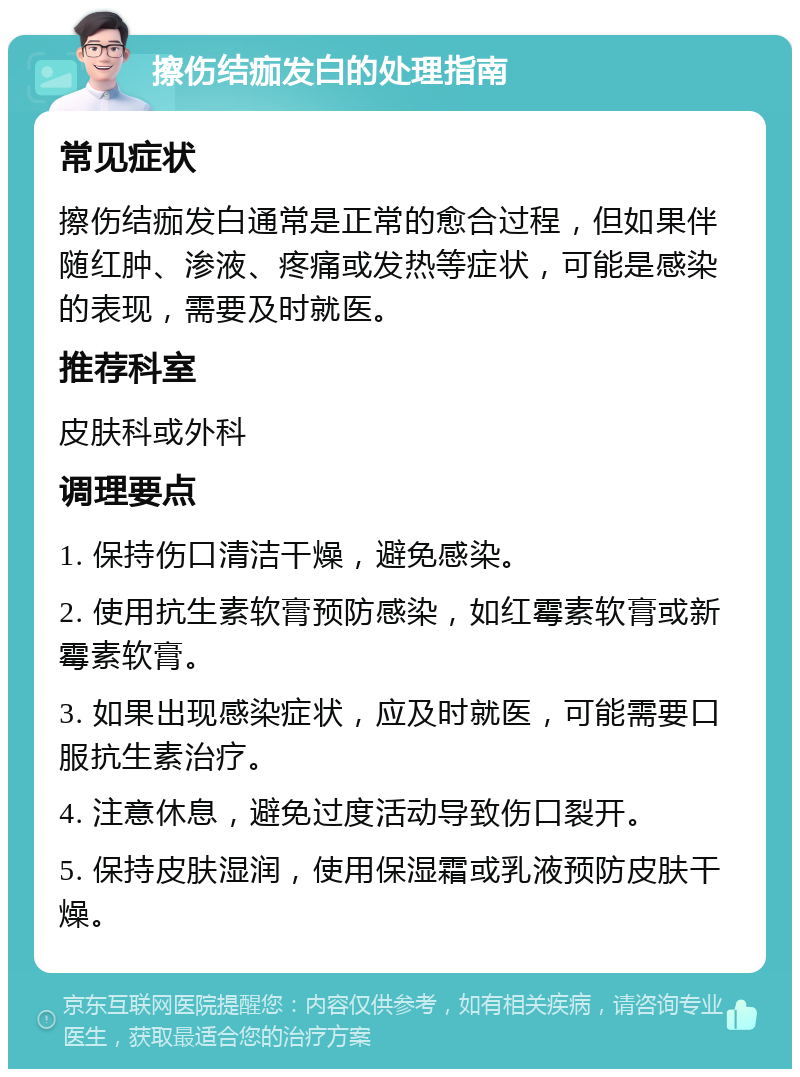 擦伤结痂发白的处理指南 常见症状 擦伤结痂发白通常是正常的愈合过程，但如果伴随红肿、渗液、疼痛或发热等症状，可能是感染的表现，需要及时就医。 推荐科室 皮肤科或外科 调理要点 1. 保持伤口清洁干燥，避免感染。 2. 使用抗生素软膏预防感染，如红霉素软膏或新霉素软膏。 3. 如果出现感染症状，应及时就医，可能需要口服抗生素治疗。 4. 注意休息，避免过度活动导致伤口裂开。 5. 保持皮肤湿润，使用保湿霜或乳液预防皮肤干燥。