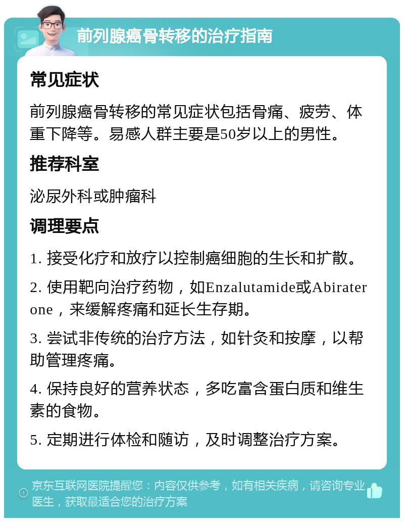 前列腺癌骨转移的治疗指南 常见症状 前列腺癌骨转移的常见症状包括骨痛、疲劳、体重下降等。易感人群主要是50岁以上的男性。 推荐科室 泌尿外科或肿瘤科 调理要点 1. 接受化疗和放疗以控制癌细胞的生长和扩散。 2. 使用靶向治疗药物，如Enzalutamide或Abiraterone，来缓解疼痛和延长生存期。 3. 尝试非传统的治疗方法，如针灸和按摩，以帮助管理疼痛。 4. 保持良好的营养状态，多吃富含蛋白质和维生素的食物。 5. 定期进行体检和随访，及时调整治疗方案。