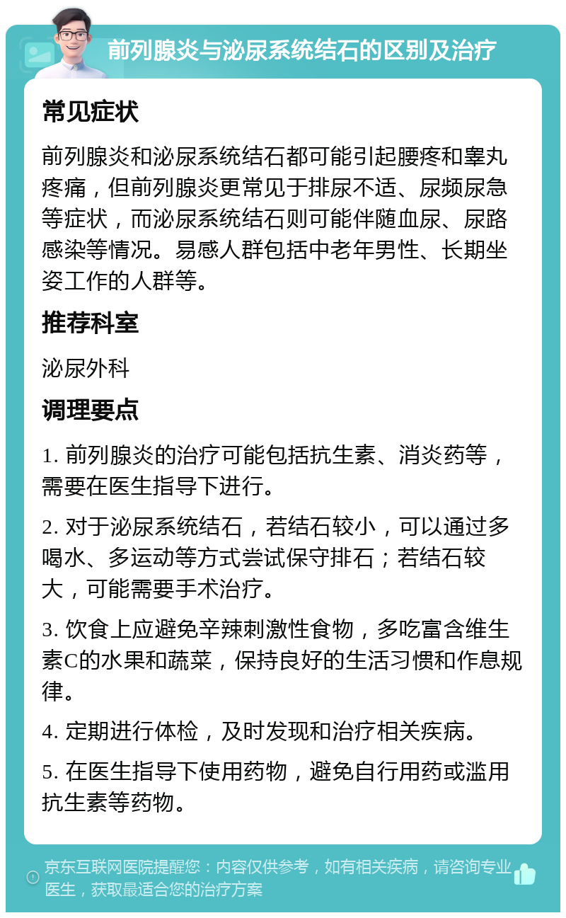 前列腺炎与泌尿系统结石的区别及治疗 常见症状 前列腺炎和泌尿系统结石都可能引起腰疼和睾丸疼痛，但前列腺炎更常见于排尿不适、尿频尿急等症状，而泌尿系统结石则可能伴随血尿、尿路感染等情况。易感人群包括中老年男性、长期坐姿工作的人群等。 推荐科室 泌尿外科 调理要点 1. 前列腺炎的治疗可能包括抗生素、消炎药等，需要在医生指导下进行。 2. 对于泌尿系统结石，若结石较小，可以通过多喝水、多运动等方式尝试保守排石；若结石较大，可能需要手术治疗。 3. 饮食上应避免辛辣刺激性食物，多吃富含维生素C的水果和蔬菜，保持良好的生活习惯和作息规律。 4. 定期进行体检，及时发现和治疗相关疾病。 5. 在医生指导下使用药物，避免自行用药或滥用抗生素等药物。