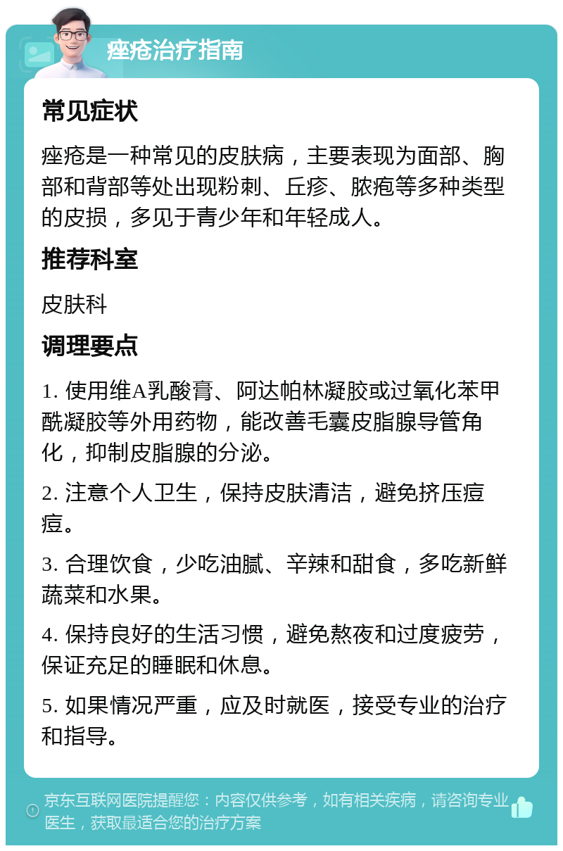 痤疮治疗指南 常见症状 痤疮是一种常见的皮肤病，主要表现为面部、胸部和背部等处出现粉刺、丘疹、脓疱等多种类型的皮损，多见于青少年和年轻成人。 推荐科室 皮肤科 调理要点 1. 使用维A乳酸膏、阿达帕林凝胶或过氧化苯甲酰凝胶等外用药物，能改善毛囊皮脂腺导管角化，抑制皮脂腺的分泌。 2. 注意个人卫生，保持皮肤清洁，避免挤压痘痘。 3. 合理饮食，少吃油腻、辛辣和甜食，多吃新鲜蔬菜和水果。 4. 保持良好的生活习惯，避免熬夜和过度疲劳，保证充足的睡眠和休息。 5. 如果情况严重，应及时就医，接受专业的治疗和指导。