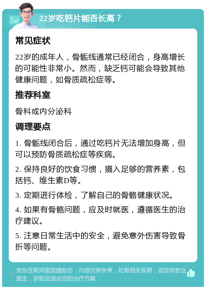 22岁吃钙片能否长高？ 常见症状 22岁的成年人，骨骺线通常已经闭合，身高增长的可能性非常小。然而，缺乏钙可能会导致其他健康问题，如骨质疏松症等。 推荐科室 骨科或内分泌科 调理要点 1. 骨骺线闭合后，通过吃钙片无法增加身高，但可以预防骨质疏松症等疾病。 2. 保持良好的饮食习惯，摄入足够的营养素，包括钙、维生素D等。 3. 定期进行体检，了解自己的骨骼健康状况。 4. 如果有骨骼问题，应及时就医，遵循医生的治疗建议。 5. 注意日常生活中的安全，避免意外伤害导致骨折等问题。