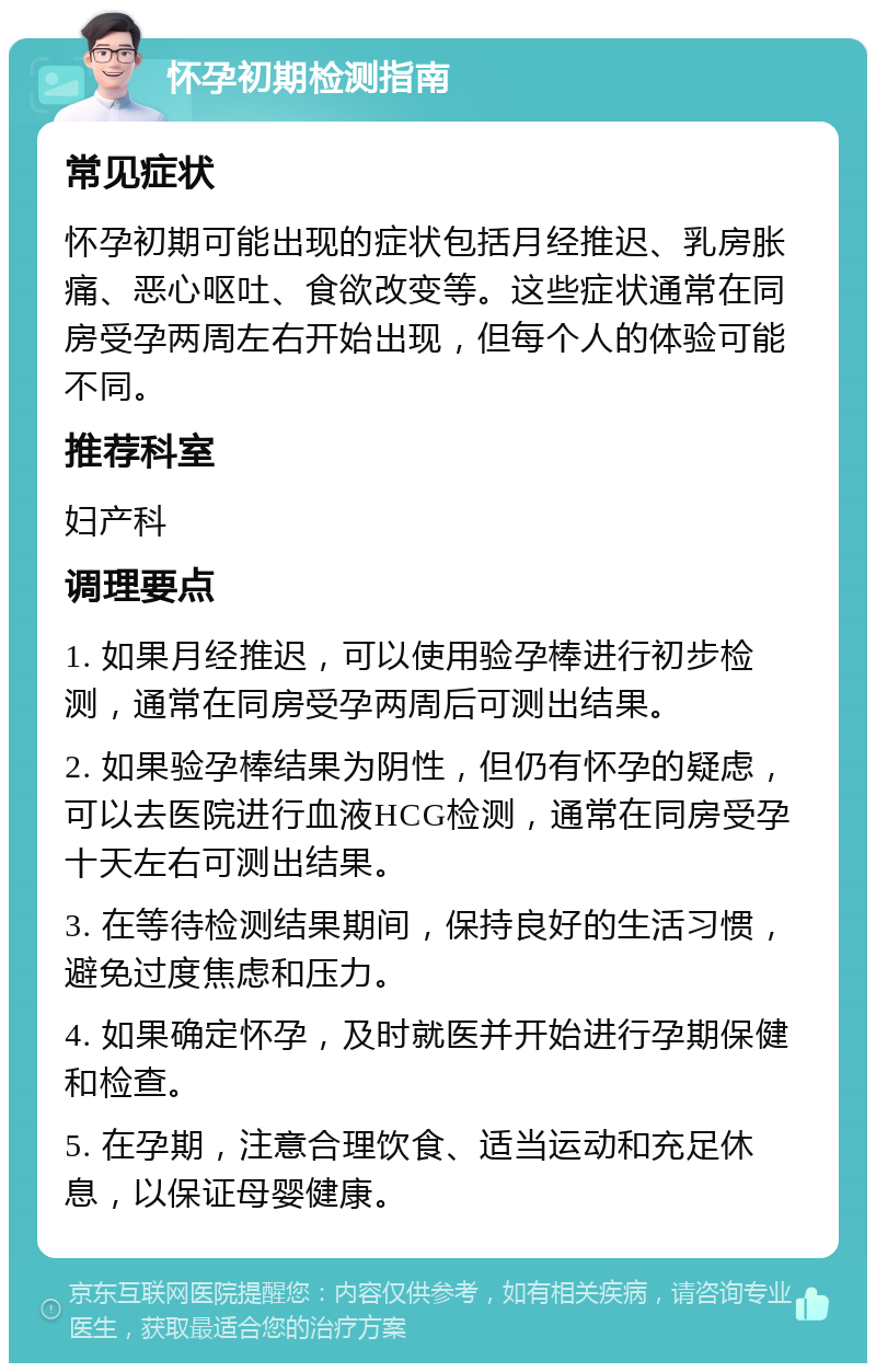 怀孕初期检测指南 常见症状 怀孕初期可能出现的症状包括月经推迟、乳房胀痛、恶心呕吐、食欲改变等。这些症状通常在同房受孕两周左右开始出现，但每个人的体验可能不同。 推荐科室 妇产科 调理要点 1. 如果月经推迟，可以使用验孕棒进行初步检测，通常在同房受孕两周后可测出结果。 2. 如果验孕棒结果为阴性，但仍有怀孕的疑虑，可以去医院进行血液HCG检测，通常在同房受孕十天左右可测出结果。 3. 在等待检测结果期间，保持良好的生活习惯，避免过度焦虑和压力。 4. 如果确定怀孕，及时就医并开始进行孕期保健和检查。 5. 在孕期，注意合理饮食、适当运动和充足休息，以保证母婴健康。