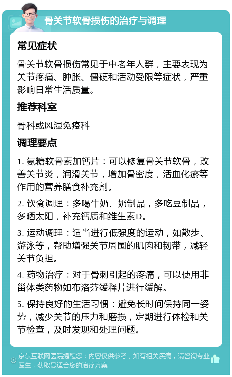 骨关节软骨损伤的治疗与调理 常见症状 骨关节软骨损伤常见于中老年人群，主要表现为关节疼痛、肿胀、僵硬和活动受限等症状，严重影响日常生活质量。 推荐科室 骨科或风湿免疫科 调理要点 1. 氨糖软骨素加钙片：可以修复骨关节软骨，改善关节炎，润滑关节，增加骨密度，活血化瘀等作用的营养膳食补充剂。 2. 饮食调理：多喝牛奶、奶制品，多吃豆制品，多晒太阳，补充钙质和维生素D。 3. 运动调理：适当进行低强度的运动，如散步、游泳等，帮助增强关节周围的肌肉和韧带，减轻关节负担。 4. 药物治疗：对于骨刺引起的疼痛，可以使用非甾体类药物如布洛芬缓释片进行缓解。 5. 保持良好的生活习惯：避免长时间保持同一姿势，减少关节的压力和磨损，定期进行体检和关节检查，及时发现和处理问题。