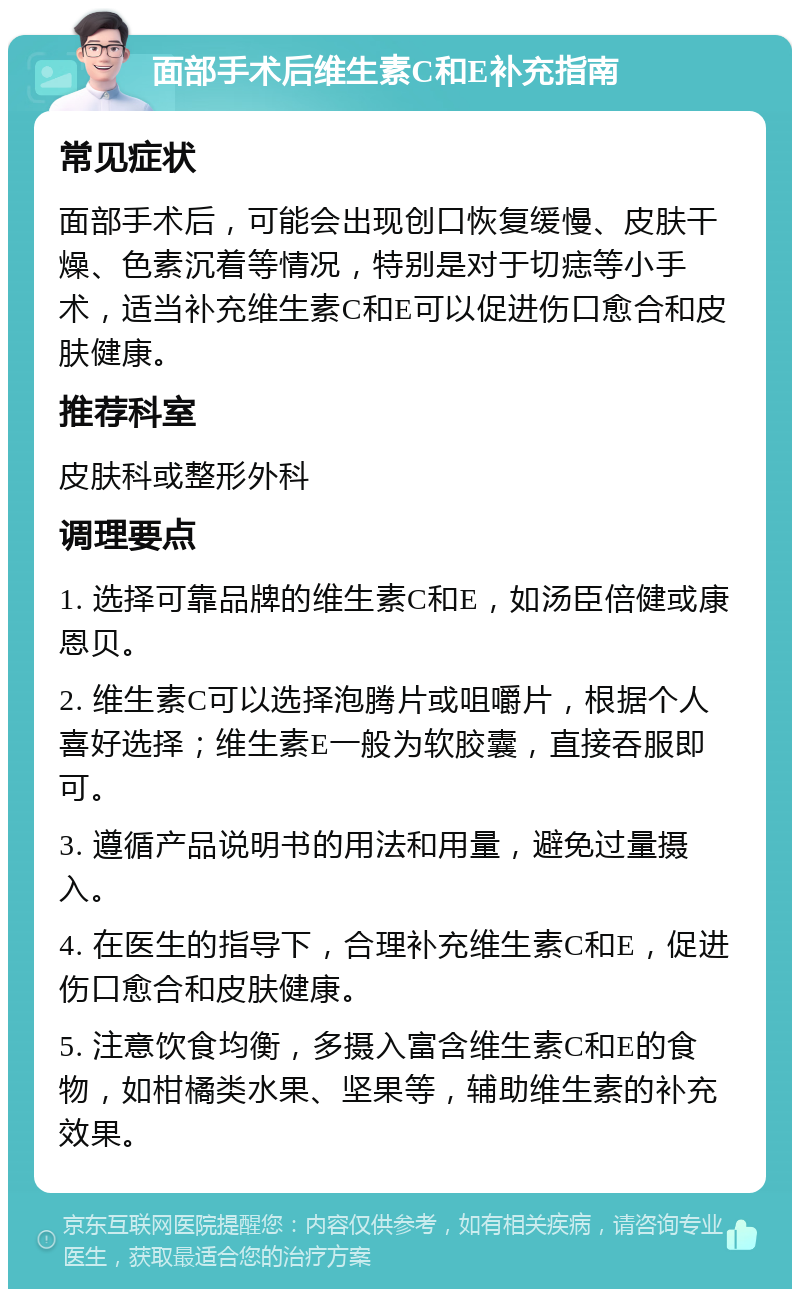 面部手术后维生素C和E补充指南 常见症状 面部手术后，可能会出现创口恢复缓慢、皮肤干燥、色素沉着等情况，特别是对于切痣等小手术，适当补充维生素C和E可以促进伤口愈合和皮肤健康。 推荐科室 皮肤科或整形外科 调理要点 1. 选择可靠品牌的维生素C和E，如汤臣倍健或康恩贝。 2. 维生素C可以选择泡腾片或咀嚼片，根据个人喜好选择；维生素E一般为软胶囊，直接吞服即可。 3. 遵循产品说明书的用法和用量，避免过量摄入。 4. 在医生的指导下，合理补充维生素C和E，促进伤口愈合和皮肤健康。 5. 注意饮食均衡，多摄入富含维生素C和E的食物，如柑橘类水果、坚果等，辅助维生素的补充效果。