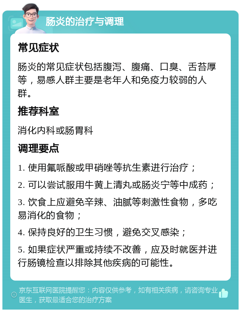 肠炎的治疗与调理 常见症状 肠炎的常见症状包括腹泻、腹痛、口臭、舌苔厚等，易感人群主要是老年人和免疫力较弱的人群。 推荐科室 消化内科或肠胃科 调理要点 1. 使用氟哌酸或甲硝唑等抗生素进行治疗； 2. 可以尝试服用牛黄上清丸或肠炎宁等中成药； 3. 饮食上应避免辛辣、油腻等刺激性食物，多吃易消化的食物； 4. 保持良好的卫生习惯，避免交叉感染； 5. 如果症状严重或持续不改善，应及时就医并进行肠镜检查以排除其他疾病的可能性。