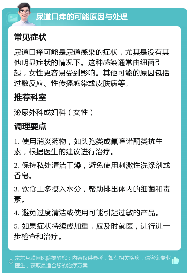 尿道口痒的可能原因与处理 常见症状 尿道口痒可能是尿道感染的症状，尤其是没有其他明显症状的情况下。这种感染通常由细菌引起，女性更容易受到影响。其他可能的原因包括过敏反应、性传播感染或皮肤病等。 推荐科室 泌尿外科或妇科（女性） 调理要点 1. 使用消炎药物，如头孢类或氟喹诺酮类抗生素，根据医生的建议进行治疗。 2. 保持私处清洁干燥，避免使用刺激性洗涤剂或香皂。 3. 饮食上多摄入水分，帮助排出体内的细菌和毒素。 4. 避免过度清洁或使用可能引起过敏的产品。 5. 如果症状持续或加重，应及时就医，进行进一步检查和治疗。