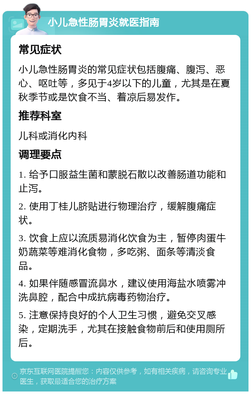 小儿急性肠胃炎就医指南 常见症状 小儿急性肠胃炎的常见症状包括腹痛、腹泻、恶心、呕吐等，多见于4岁以下的儿童，尤其是在夏秋季节或是饮食不当、着凉后易发作。 推荐科室 儿科或消化内科 调理要点 1. 给予口服益生菌和蒙脱石散以改善肠道功能和止泻。 2. 使用丁桂儿脐贴进行物理治疗，缓解腹痛症状。 3. 饮食上应以流质易消化饮食为主，暂停肉蛋牛奶蔬菜等难消化食物，多吃粥、面条等清淡食品。 4. 如果伴随感冒流鼻水，建议使用海盐水喷雾冲洗鼻腔，配合中成抗病毒药物治疗。 5. 注意保持良好的个人卫生习惯，避免交叉感染，定期洗手，尤其在接触食物前后和使用厕所后。